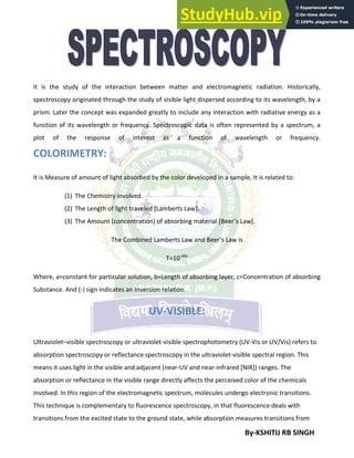By-KSHITIJ RB SINGH
It is the study of the interaction between matter and electromagnetic radiation. Historically,
spectroscopy originated through the study of visible light dispersed according to its wavelength, by a
prism. Later the concept was expanded greatly to include any interaction with radiative energy as a
function of its wavelength or frequency. Spectroscopic data is often represented by a spectrum, a
plot of the response of interest as a function of wavelength or frequency.
COLORIMETRY:
It is Measure of amount of light absorbed by the color developed in a sample. It is related to:
(1) The Chemistry involved.
(2) The Length of light traveled [Lamberts Law].
(3) The Amount (concentration) of absorbing material [Beer’s Law].
The Combined Lamberts Law and Beer’s Law is
T=10-abc
Where, a=constant for particular solution, b=Length of absorbing layer, c=Concentration of absorbing
Substance. And (-) sign indicates an Inversion relation.
UV-VISIBLE:
Ultraviolet–visible spectroscopy or ultraviolet-visible spectrophotometry (UV-Vis or UV/Vis) refers to
absorption spectroscopy or reflectance spectroscopy in the ultraviolet-visible spectral region. This
means it uses light in the visible and adjacent (near-UV and near-infrared [NIR]) ranges. The
absorption or reflectance in the visible range directly affects the perceived color of the chemicals
involved. In this region of the electromagnetic spectrum, molecules undergo electronic transitions.
This technique is complementary to fluorescence spectroscopy, in that fluorescence deals with
transitions from the excited state to the ground state, while absorption measures transitions from
 