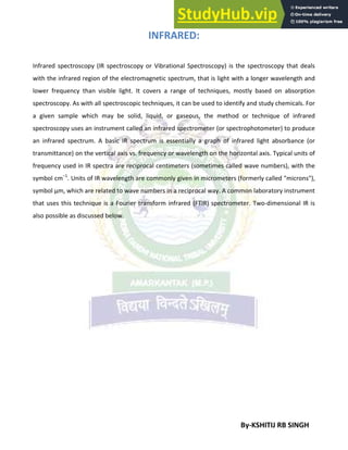 By-KSHITIJ RB SINGH
INFRARED:
Infrared spectroscopy (IR spectroscopy or Vibrational Spectroscopy) is the spectroscopy that deals
with the infrared region of the electromagnetic spectrum, that is light with a longer wavelength and
lower frequency than visible light. It covers a range of techniques, mostly based on absorption
spectroscopy. As with all spectroscopic techniques, it can be used to identify and study chemicals. For
a given sample which may be solid, liquid, or gaseous, the method or technique of infrared
spectroscopy uses an instrument called an infrared spectrometer (or spectrophotometer) to produce
an infrared spectrum. A basic IR spectrum is essentially a graph of infrared light absorbance (or
transmittance) on the vertical axis vs. frequency or wavelength on the horizontal axis. Typical units of
frequency used in IR spectra are reciprocal centimeters (sometimes called wave numbers), with the
symbol cm−1
. Units of IR wavelength are commonly given in micrometers (formerly called "microns"),
symbol μm, which are related to wave numbers in a reciprocal way. A common laboratory instrument
that uses this technique is a Fourier transform infrared (FTIR) spectrometer. Two-dimensional IR is
also possible as discussed below.
 