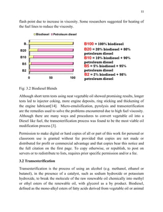 11
flash point due to increase in viscosity. Some researchers suggested for heating of
the fuel lines to reduce the viscosity.
Fig: 3.2 Biodiesel Blends
Although short term tests using neat vegetable oil showed promising results, longer
tests led to injector coking, more engine deposits, ring sticking and thickening of
the engine lubricant[14]. Micro-emulsification, pyrolysis and transesterification
are the remedies used to solve the problems encountered due to high fuel viscosity.
Although there are many ways and procedures to convert vegetable oil into a
Diesel like fuel, the transesterification process was found to be the most viable oil
modification process [3].
Permission to make digital or hard copies of all or part of this work for personal or
classroom use is granted without fee provided that copies are not made or
distributed for profit or commercial advantage and that copies bear this notice and
the full citation on the first page. To copy otherwise, or republish, to post on
servers or to redistribute to lists, requires prior specific permission and/or a fee.
3.2 Transesterification
Transesterification is the process of using an alcohol (e.g. methanol, ethanol or
butanol), in the presence of a catalyst, such as sodium hydroxide or potassium
hydroxide, to break the molecule of the raw renewable oil chemically into methyl
or ethyl esters of the renewable oil, with glycerol as a by product. Biodiesel,
defined as the mono-alkyl esters of fatty acids derived from vegetable oil or animal
 