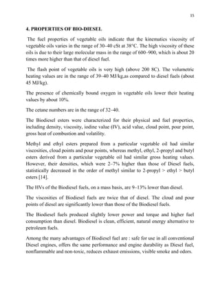 15
4. PROPERTIES OF BIO-DIESEL
The fuel properties of vegetable oils indicate that the kinematics viscosity of
vegetable oils varies in the range of 30–40 cSt at 38°C. The high viscosity of these
oils is due to their large molecular mass in the range of 600–900, which is about 20
times more higher than that of diesel fuel.
The flash point of vegetable oils is very high (above 200 8C). The volumetric
heating values are in the range of 39–40 MJ/kg,as compared to diesel fuels (about
45 MJ/kg).
The presence of chemically bound oxygen in vegetable oils lower their heating
values by about 10%.
The cetane numbers are in the range of 32–40.
The Biodiesel esters were characterized for their physical and fuel properties,
including density, viscosity, iodine value (IV), acid value, cloud point, pour point,
gross heat of combustion and volatility.
Methyl and ethyl esters prepared from a particular vegetable oil had similar
viscosities, cloud points and pour points, whereas methyl, ethyl, 2-propyl and butyl
esters derived from a particular vegetable oil had similar gross heating values.
However, their densities, which were 2–7% higher than those of Diesel fuels,
statistically decreased in the order of methyl similar to 2-propyl > ethyl > butyl
esters [14].
The HVs of the Biodiesel fuels, on a mass basis, are 9–13% lower than diesel.
The viscosities of Biodiesel fuels are twice that of diesel. The cloud and pour
points of diesel are significantly lower than those of the Biodiesel fuels.
The Biodiesel fuels produced slightly lower power and torque and higher fuel
consumption than diesel. Biodiesel is clean, efficient, natural energy alternative to
petroleum fuels.
Among the many advantages of Biodiesel fuel are : safe for use in all conventional
Diesel engines, offers the same performance and engine durability as Diesel fuel,
nonflammable and non-toxic, reduces exhaust emissions, visible smoke and odors.
 