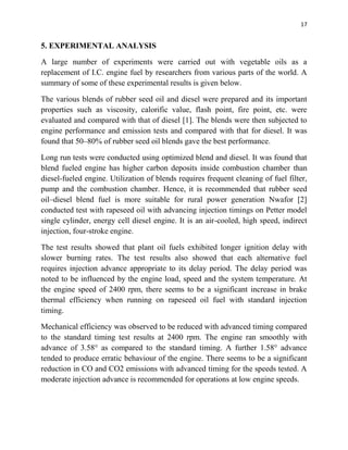 17
5. EXPERIMENTAL ANALYSIS
A large number of experiments were carried out with vegetable oils as a
replacement of I.C. engine fuel by researchers from various parts of the world. A
summary of some of these experimental results is given below.
The various blends of rubber seed oil and diesel were prepared and its important
properties such as viscosity, calorific value, flash point, fire point, etc. were
evaluated and compared with that of diesel [1]. The blends were then subjected to
engine performance and emission tests and compared with that for diesel. It was
found that 50–80% of rubber seed oil blends gave the best performance.
Long run tests were conducted using optimized blend and diesel. It was found that
blend fueled engine has higher carbon deposits inside combustion chamber than
diesel-fueled engine. Utilization of blends requires frequent cleaning of fuel filter,
pump and the combustion chamber. Hence, it is recommended that rubber seed
oil–diesel blend fuel is more suitable for rural power generation Nwafor [2]
conducted test with rapeseed oil with advancing injection timings on Petter model
single cylinder, energy cell diesel engine. It is an air-cooled, high speed, indirect
injection, four-stroke engine.
The test results showed that plant oil fuels exhibited longer ignition delay with
slower burning rates. The test results also showed that each alternative fuel
requires injection advance appropriate to its delay period. The delay period was
noted to be influenced by the engine load, speed and the system temperature. At
the engine speed of 2400 rpm, there seems to be a significant increase in brake
thermal efficiency when running on rapeseed oil fuel with standard injection
timing.
Mechanical efficiency was observed to be reduced with advanced timing compared
to the standard timing test results at 2400 rpm. The engine ran smoothly with
advance of 3.58° as compared to the standard timing. A further 1.58° advance
tended to produce erratic behaviour of the engine. There seems to be a significant
reduction in CO and CO2 emissions with advanced timing for the speeds tested. A
moderate injection advance is recommended for operations at low engine speeds.
 