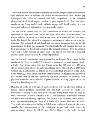 18
The overall results indicate that vegetable oils exhibit longer combustion duration
with moderate rates of pressure rise, unlike petroleum derived fuels. Nwafor [3]
investigated the effect of elevated fuel inlet temperature on the emission
characteristics of diesel engine running on pure vegetable oil. Test runs were
conducted on Petter model single cylinder energy cell diesel engine. It is an
aircooled, high speed, indirect injection four-stroke engine.
The test results showed that the fuel consumption of heated and unheated oil
operations at high loads was similar and higher than diesel fuel operation. The
results indicate increases in exhaust temperature with heated oil over the other
fuels. The heated fuel showed a comparative reduction in delay period over the
unheated. The unheated oil and diesel fuel operations showed an increase in CO
production as the load was increased. The plant fuels showed marginal increase in
CO2 emissions over diesel fuel operation. The concentrations of HC in the exhaust
were higher when running on diesel fuel. The heated fuel showed a marginal
increase in HC emissions over the unheated plant fuel.
An experimental evaluation of using jojoba oil as an alternate Diesel engine fuel is
conducted by Huzayyin et al.[4].The tests were conducted on an air cooled, single
cylinder, four stroke, direct injection Diesel engine has 100 mm bore, 105 mm
stroke, compression ratio of 17 and a rated brake power of 5.775 kW at 1500 rpm
without any modifications. At present jojoba desert shrub are grown in the USA,
Latin America, South Africa and many other countries. In recent years, jojoba oil
has become one of the most genuinely Egyptian products. Its chemical and
physical properties have indicated a good potential of using jojoba oil as an
alternative Diesel engine fuel.
Blending of jojoba oil with gas oil has been shown to be an effective method to
reduce engine problems associated with the high viscosity of jojoba oil.
Reasonable viscosity values have been obtained using blend ratios as high as
60%J–40%D oil. Gvidonas Labeckas et al. [5] conducted tests with blends of shale
oil with diesel on naturally aspirated, four stroke, four cylinders, water cooled,
direct injection Diesel engine. Shale oil is produced in Estonia from local oil shale.
Test results show that when fuelling a fully loaded engine with shale oil, the brake
specific fuel consumption at the maximum torque and rated power is
correspondingly higher by 12.3% and 20.4%. However, the brake thermal
 