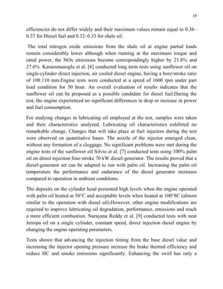 19
efficiencies do not differ widely and their maximum values remain equal to 0.36–
0.37 for Diesel fuel and 0.32–0.33 for shale oil.
The total nitrogen oxide emissions from the shale oil at engine partial loads
remain considerably lower although when running at the maximum torque and
rated power, the NOx emissions become correspondingly higher by 21.8% and
27.6%. Karaosmanoglu et al. [6] conducted long term tests using sunflower oil on
single-cylinder direct injection, air cooled diesel engine, having a bore/stroke ratio
of 108:110 mm.Engine tests were conducted at a speed of 1600 rpm under part
load condition for 50 hour. An overall evaluation of results indicates that the
sunflower oil can be proposed as a possible candidate for diesel fuel.During the
test, the engine experienced no significant differences in drop or increase in power
and fuel consumption.
For studying changes in lubricating oil employed at the test, samples were taken
and their characteristics analyzed. Lubricating oil characteristics exhibited no
remarkable change. Changes that will take place at fuel injectors during the test
were observed on quantitative bases. The nozzle of the injector emerged clean,
without any formation of a cloggage. No significant problems were met during the
engine tests of the sunflower oil Silvio et al. [7] conducted tests using 100% palm
oil on direct injection four-stroke 70 kW diesel-generator. The results proved that a
diesel-generator set can be adapted to run with palm oil. Increasing the palm oil
temperature the performance and endurance of the diesel generator increases
compared to operation in ambient conditions.
The deposits on the cylinder head presented high levels when the engine operated
with palm oil heated at 50°C and acceptable levels when heated at 100°8C (almost
similar to the operation with diesel oil).However, other engine modifications are
required to improve lubricating oil degradation, performance, emissions and reach
a more efficient combustion. Narayana Reddy et al. [9] conducted tests with neat
Jetropa oil on a single cylinder, constant speed, direct injection diesel engine by
changing the engine operating parameters.
Tests shown that advancing the injection timing from the base diesel value and
increasing the injector opening pressure increase the brake thermal efficiency and
reduce HC and smoke emissions significantly. Enhancing the swirl has only a
 