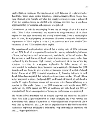 20
small effect on emissions. The ignition delay with Jatropha oil is always higher
than that of diesel under similar conditions. Improved premixed heat release rates
were observed with Jatropha oil when the injector opening pressure is enhanced.
When the injection timing is retarded with enhanced injection rate, a significant
improvement in performance and emissions was noticed.
Governoment of India is encouraging for the use of Jetropa oil as a Bio fuel in
India. China is rich in cottonseed and research on using cottonseed oil as diesel
engine fuel has been intensively and widely studied there. From a technological
point of view, the fuel property of cottonseed oil seems to meet the fundamental
requirements of diesel engine.Y.He et al. [10] conducted tests with blend of 30%
cottonseed oil and 70% diesel on diesel engine.
The experimental results obtained showed that a mixing ratio of 30% cottonseed
oil and 70% diesel oil was practically optimal in ensuring relatively high thermal
efficiency of engine, as well as homogeneity and stability of the oil mixture. For
this purpose, a modification of diesel engine structure is unnecessary, as has been
confirmed by the literature. High viscosity of cottonseed oil is one of the key
problems preventing its widespread application. In India, karanji oil was
experimented for analyzing its performance characteristics by Srinivasa Rao [15].
Karanjia oil was found to give a better performance compared to that of diesel.
Senthil Kumar et al. [16] conducted experiments by blending Jatropha oil with
diesel. It has been reported that exhaust gas temperature, smoke, HC and CO are
higher compared to diesel. Deshpande [17] used blends of linseed oil and diesel to
run the CI engine. Minimum smoke and maximum brake thermal efficiency were
reported in this study. Barsic et al. [18] conducted experiments using 100%
sunflower oil, 100% peanut oil, 50% of sunflower oil with diesel and 50% of
peanut oil with diesel. A comparison of the engine performance was presented.
The results showed that there was an increase in power and emissions. In another
study, Rosa et al. [19] used sunflower oil to run the engine and it was reported that
it performed well. Blends of sunflower oil with diesel and safflower oil with diesel
were used by Zeiejerdki et al. [20] for his experimentation. He demonstrated the
least square regression procedure to analyze the long-term effect of alternative fuel
and I.C. engine performance.
 