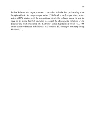 21
Indian Railway, the largest transport corporation in India, is experimenting with
Jatropha oil ester to run passenger trains. If biodiesel is used as per plans, to the
extent of10% mixture with the conventional diesel, the railways would be able to
save on its rising fuel bill and also to control the atmospheric pollution levels
(sulphur and lead emissions). The Railways‟ annual fuel (diesel) bill of Rs. 3400
crores could be reduced by nearly Rs. 300 crores to 400 crores per annum by using
biodiesel [21].
 