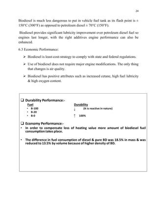 24
Biodiesel is much less dangerous to put in vehicle fuel tank as its flash point is ±
150°C (300°F) as opposed to petroleum diesel ± 70°C (150°F).
Biodiesel provides significant lubricity improvement over petroleum diesel fuel so
engines last longer, with the right additives engine performance can also be
enhanced.
6.3 Economic Performance:
 Biodiesel is least-cost-strategy to comply with state and federal regulations.
 Use of biodiesel does not require major engine modifications. The only thing
that changes is air quality.
 Biodiesel has positive attributes such as increased cetane, high fuel lubricity
& high oxygen content.
 