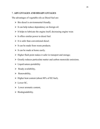 26
7. ADVANTAGES AND DISADVANTAGES
The advantages of vegetable oils as Diesel fuel are:
 Bio diesel is environmental friendly.
 It can help reduce dependency on foreign oil.
 It helps to lubricate the engine itself, decreasing engine wear.
 It offers similar power to diesel fuel.
 It is safer than conventional diesel.
 It can be made from waste products.
 It can be made at home easily.
 Higher flash point makes it safer in transport and storage;
 Greatly reduces particulate matter and carbon monoxide emissions.
 Liquid nature-portability
 Ready availability,
 Renewability,
 Higher heat content (about 88% of D2 fuel),
 Lower SC,
 Lower aromatic content,
 Biodegradability.
 