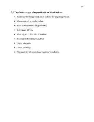 27
7.2 The disadvantages of vegetable oils as Diesel fuel are:
 Its storage for long period is not suitable for engine operation.
 It becomes gel in cold weather.
 It has water content. (Hygroscopic)
 It degrades rubber.
 It has higher (10%) Nox emissions.
 It decreases horsepower. (25%)
 Higher viscosity
 Lower volatility,
 The reactivity of unsaturated hydrocarbon chains.
 