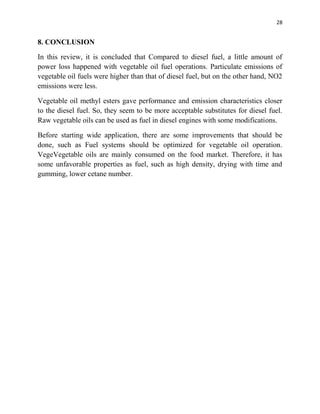 28
8. CONCLUSION
In this review, it is concluded that Compared to diesel fuel, a little amount of
power loss happened with vegetable oil fuel operations. Particulate emissions of
vegetable oil fuels were higher than that of diesel fuel, but on the other hand, NO2
emissions were less.
Vegetable oil methyl esters gave performance and emission characteristics closer
to the diesel fuel. So, they seem to be more acceptable substitutes for diesel fuel.
Raw vegetable oils can be used as fuel in diesel engines with some modifications.
Before starting wide application, there are some improvements that should be
done, such as Fuel systems should be optimized for vegetable oil operation.
VegeVegetable oils are mainly consumed on the food market. Therefore, it has
some unfavorable properties as fuel, such as high density, drying with time and
gumming, lower cetane number.
 