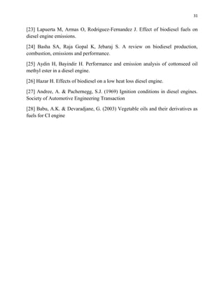 31
[23] Lapuerta M, Armas O, Rodriguez-Fernandez J. Effect of biodiesel fuels on
diesel engine emissions.
[24] Basha SA, Raja Gopal K, Jebaraj S. A review on biodiesel production,
combustion, emissions and performance.
[25] Aydin H, Bayindir H. Performance and emission analysis of cottonseed oil
methyl ester in a diesel engine.
[26] Hazar H. Effects of biodiesel on a low heat loss diesel engine.
[27] Andree, A. & Pachernegg, S.J. (1969) Ignition conditions in diesel engines.
Society of Automotive Engineering Transaction
[28] Babu, A.K. & Devaradjane, G. (2003) Vegetable oils and their derivatives as
fuels for CI engine
 