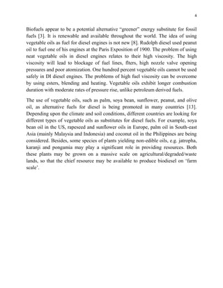 4
Biofuels appear to be a potential alternative “greener” energy substitute for fossil
fuels [3]. It is renewable and available throughout the world. The idea of using
vegetable oils as fuel for diesel engines is not new [8]. Rudolph diesel used peanut
oil to fuel one of his engines at the Paris Exposition of 1900. The problem of using
neat vegetable oils in diesel engines relates to their high viscosity. The high
viscosity will lead to blockage of fuel lines, flters, high nozzle valve opening
pressures and poor atomization. One hundred percent vegetable oils cannot be used
safely in DI diesel engines. The problems of high fuel viscosity can be overcome
by using esters, blending and heating. Vegetable oils exhibit longer combustion
duration with moderate rates of pressure rise, unlike petroleum derived fuels.
The use of vegetable oils, such as palm, soya bean, sunflower, peanut, and olive
oil, as alternative fuels for diesel is being promoted in many countries [13].
Depending upon the climate and soil conditions, different countries are looking for
different types of vegetable oils as substitutes for diesel fuels. For example, soya
bean oil in the US, rapeseed and sunflower oils in Europe, palm oil in South-east
Asia (mainly Malaysia and Indonesia) and coconut oil in the Philippines are being
considered. Besides, some species of plants yielding non-edible oils, e.g. jatropha,
karanji and pongamia may play a significant role in providing resources. Both
these plants may be grown on a massive scale on agricultural/degraded/waste
lands, so that the chief resource may be available to produce biodiesel on „farm
scale‟.
 