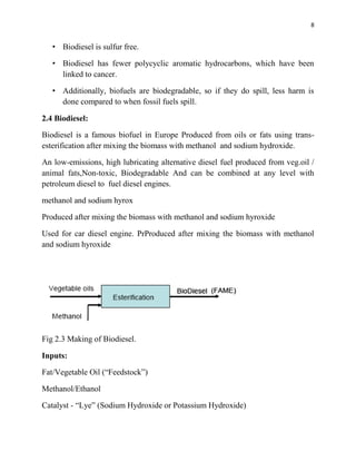 8
• Biodiesel is sulfur free.
• Biodiesel has fewer polycyclic aromatic hydrocarbons, which have been
linked to cancer.
• Additionally, biofuels are biodegradable, so if they do spill, less harm is
done compared to when fossil fuels spill.
2.4 Biodiesel:
Biodiesel is a famous biofuel in Europe Produced from oils or fats using trans-
esterification after mixing the biomass with methanol and sodium hydroxide.
An low-emissions, high lubricating alternative diesel fuel produced from veg.oil /
animal fats,Non-toxic, Biodegradable And can be combined at any level with
petroleum diesel to fuel diesel engines.
methanol and sodium hyrox
Produced after mixing the biomass with methanol and sodium hyroxide
Used for car diesel engine. PrProduced after mixing the biomass with methanol
and sodium hyroxide
Fig 2.3 Making of Biodiesel.
Inputs:
Fat/Vegetable Oil (“Feedstock”)
Methanol/Ethanol
Catalyst - “Lye” (Sodium Hydroxide or Potassium Hydroxide)
 