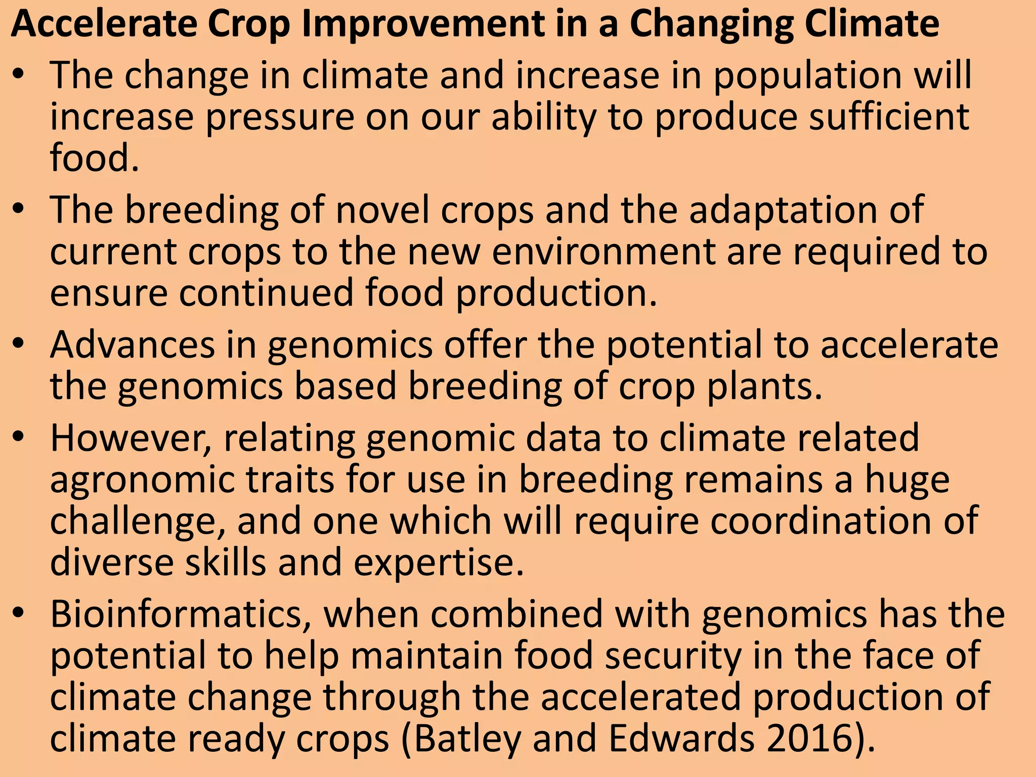 Accelerate Crop Improvement in a Changing Climate
• The change in climate and increase in population will
increase pressure on our ability to produce sufficient
food.
• The breeding of novel crops and the adaptation of
current crops to the new environment are required to
ensure continued food production.
• Advances in genomics offer the potential to accelerate
the genomics based breeding of crop plants.
• However, relating genomic data to climate related
agronomic traits for use in breeding remains a huge
challenge, and one which will require coordination of
diverse skills and expertise.
• Bioinformatics, when combined with genomics has the
potential to help maintain food security in the face of
climate change through the accelerated production of
climate ready crops (Batley and Edwards 2016).
 
