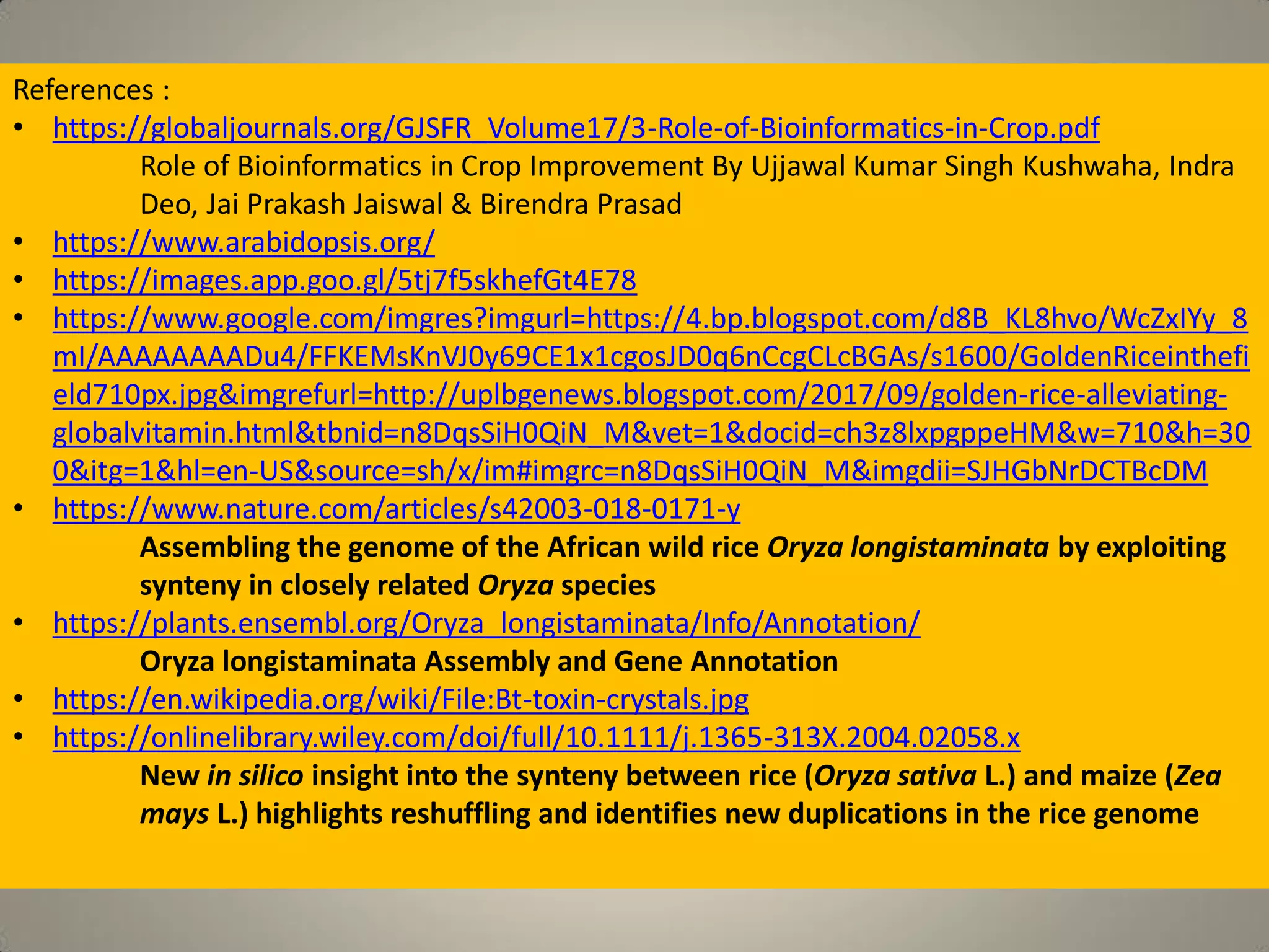 References :
• https://globaljournals.org/GJSFR_Volume17/3-Role-of-Bioinformatics-in-Crop.pdf
Role of Bioinformatics in Crop Improvement By Ujjawal Kumar Singh Kushwaha, Indra
Deo, Jai Prakash Jaiswal & Birendra Prasad
• https://www.arabidopsis.org/
• https://images.app.goo.gl/5tj7f5skhefGt4E78
• https://www.google.com/imgres?imgurl=https://4.bp.blogspot.com/d8B_KL8hvo/WcZxIYy_8
mI/AAAAAAAADu4/FFKEMsKnVJ0y69CE1x1cgosJD0q6nCcgCLcBGAs/s1600/GoldenRiceinthefi
eld710px.jpg&imgrefurl=http://uplbgenews.blogspot.com/2017/09/golden-rice-alleviating-
globalvitamin.html&tbnid=n8DqsSiH0QiN_M&vet=1&docid=ch3z8lxpgppeHM&w=710&h=30
0&itg=1&hl=en-US&source=sh/x/im#imgrc=n8DqsSiH0QiN_M&imgdii=SJHGbNrDCTBcDM
• https://www.nature.com/articles/s42003-018-0171-y
Assembling the genome of the African wild rice Oryza longistaminata by exploiting
synteny in closely related Oryza species
• https://plants.ensembl.org/Oryza_longistaminata/Info/Annotation/
Oryza longistaminata Assembly and Gene Annotation
• https://en.wikipedia.org/wiki/File:Bt-toxin-crystals.jpg
• https://onlinelibrary.wiley.com/doi/full/10.1111/j.1365-313X.2004.02058.x
New in silico insight into the synteny between rice (Oryza sativa L.) and maize (Zea
mays L.) highlights reshuffling and identifies new duplications in the rice genome
 