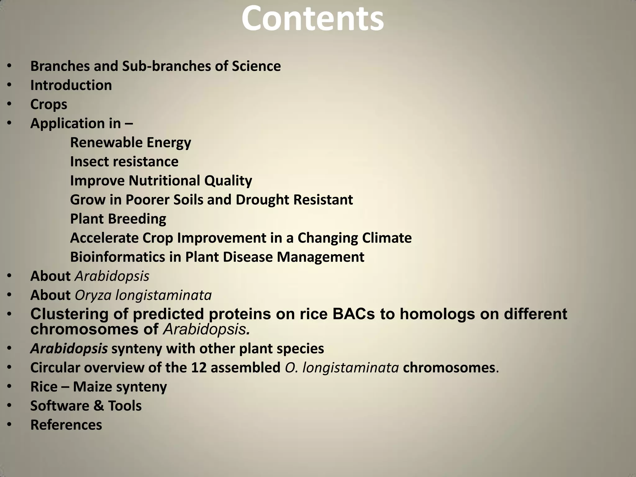 Contents
• Branches and Sub-branches of Science
• Introduction
• Crops
• Application in –
Renewable Energy
Insect resistance
Improve Nutritional Quality
Grow in Poorer Soils and Drought Resistant
Plant Breeding
Accelerate Crop Improvement in a Changing Climate
Bioinformatics in Plant Disease Management
• About Arabidopsis
• About Oryza longistaminata
• Clustering of predicted proteins on rice BACs to homologs on different
chromosomes of Arabidopsis.
• Arabidopsis synteny with other plant species
• Circular overview of the 12 assembled O. longistaminata chromosomes.
• Rice – Maize synteny
• Software & Tools
• References
 