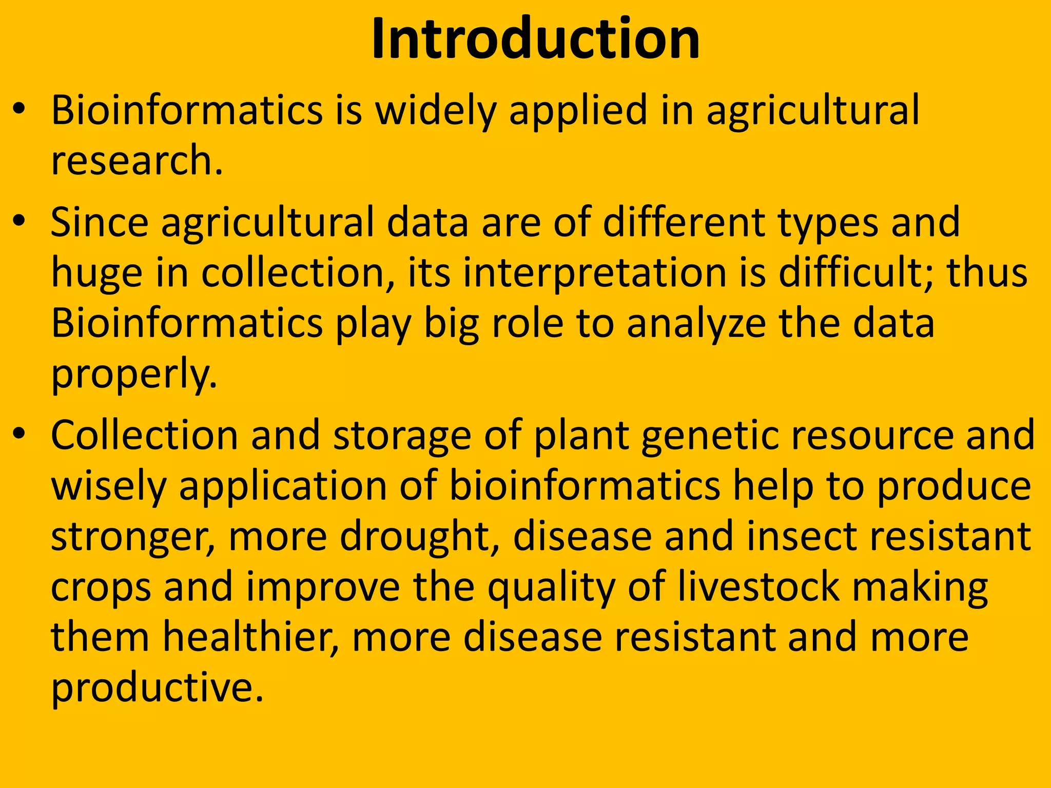 Introduction
• Bioinformatics is widely applied in agricultural
research.
• Since agricultural data are of different types and
huge in collection, its interpretation is difficult; thus
Bioinformatics play big role to analyze the data
properly.
• Collection and storage of plant genetic resource and
wisely application of bioinformatics help to produce
stronger, more drought, disease and insect resistant
crops and improve the quality of livestock making
them healthier, more disease resistant and more
productive.
 