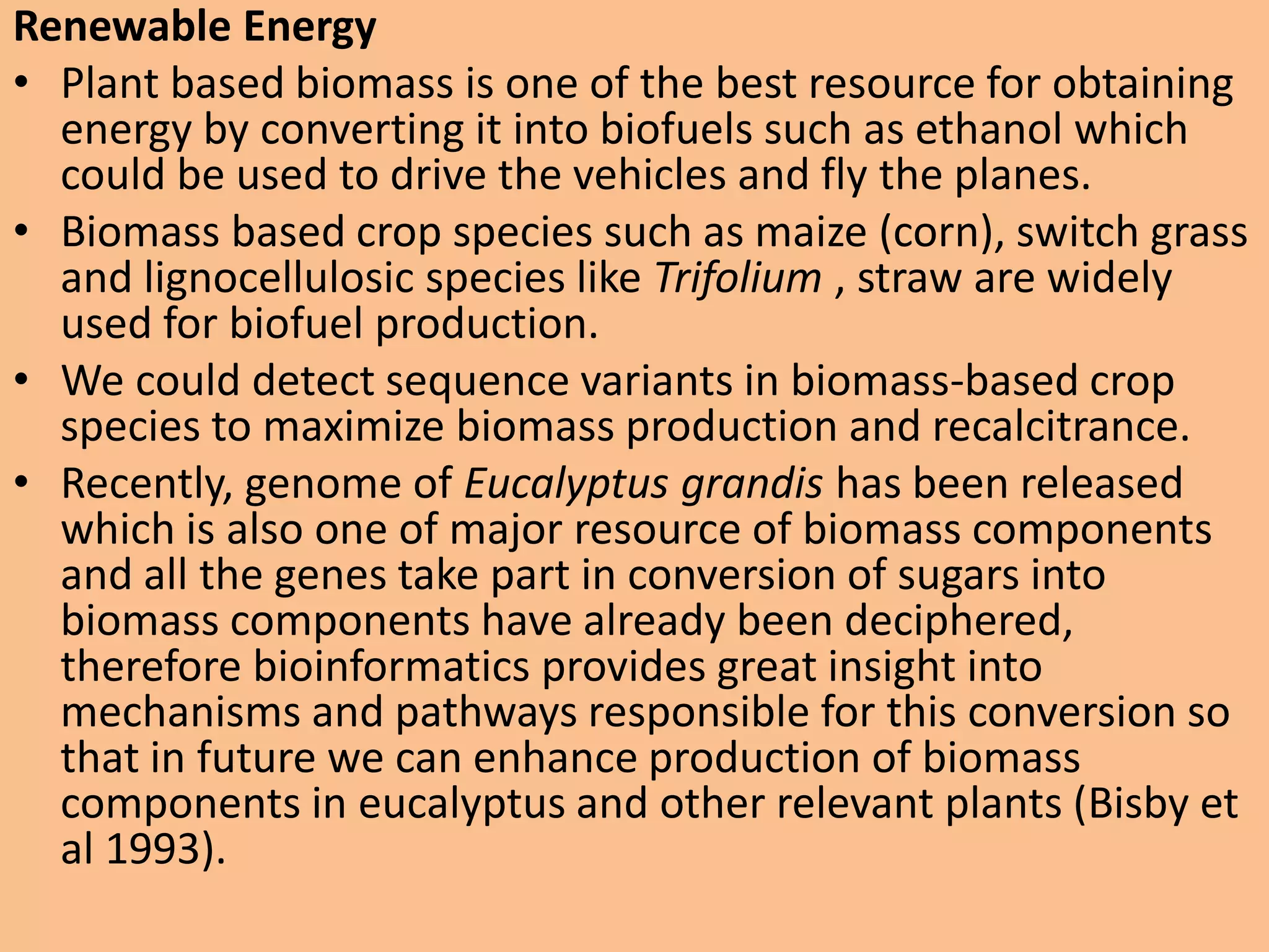 Renewable Energy
• Plant based biomass is one of the best resource for obtaining
energy by converting it into biofuels such as ethanol which
could be used to drive the vehicles and fly the planes.
• Biomass based crop species such as maize (corn), switch grass
and lignocellulosic species like Trifolium , straw are widely
used for biofuel production.
• We could detect sequence variants in biomass-based crop
species to maximize biomass production and recalcitrance.
• Recently, genome of Eucalyptus grandis has been released
which is also one of major resource of biomass components
and all the genes take part in conversion of sugars into
biomass components have already been deciphered,
therefore bioinformatics provides great insight into
mechanisms and pathways responsible for this conversion so
that in future we can enhance production of biomass
components in eucalyptus and other relevant plants (Bisby et
al 1993).
 