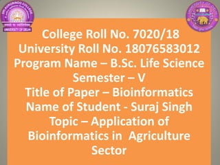 College Roll No. 7020/18
University Roll No. 18076583012
Program Name – B.Sc. Life Science
Semester – V
Title of Paper – Bioinformatics
Name of Student - Suraj Singh
Topic – Application of
Bioinformatics in Agriculture
Sector
 