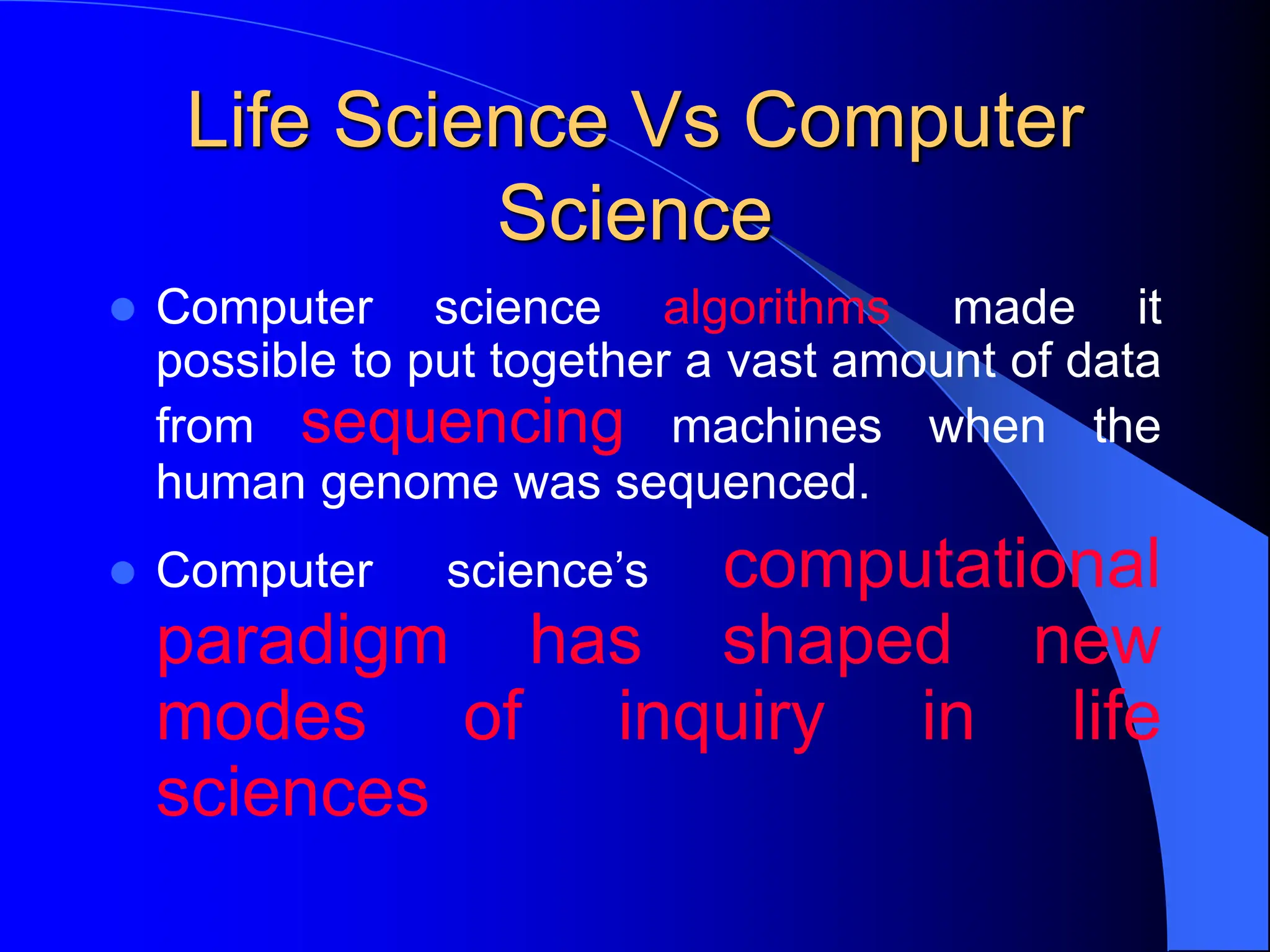 Life Science Vs Computer
Science
 Computer science algorithms made it
possible to put together a vast amount of data
from sequencing machines when the
human genome was sequenced.
 Computer science’s computational
paradigm has shaped new
modes of inquiry in life
sciences
 