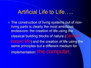 Artificial Life to Life…..
 The construction of living systems out of non-
living parts is clearly the most ambitious
endeavors: the creation of life using the
classical building blocks of nature (carbon-
based life) and the creation of life using the
same principles but a different medium for
implementation: the computer.
 