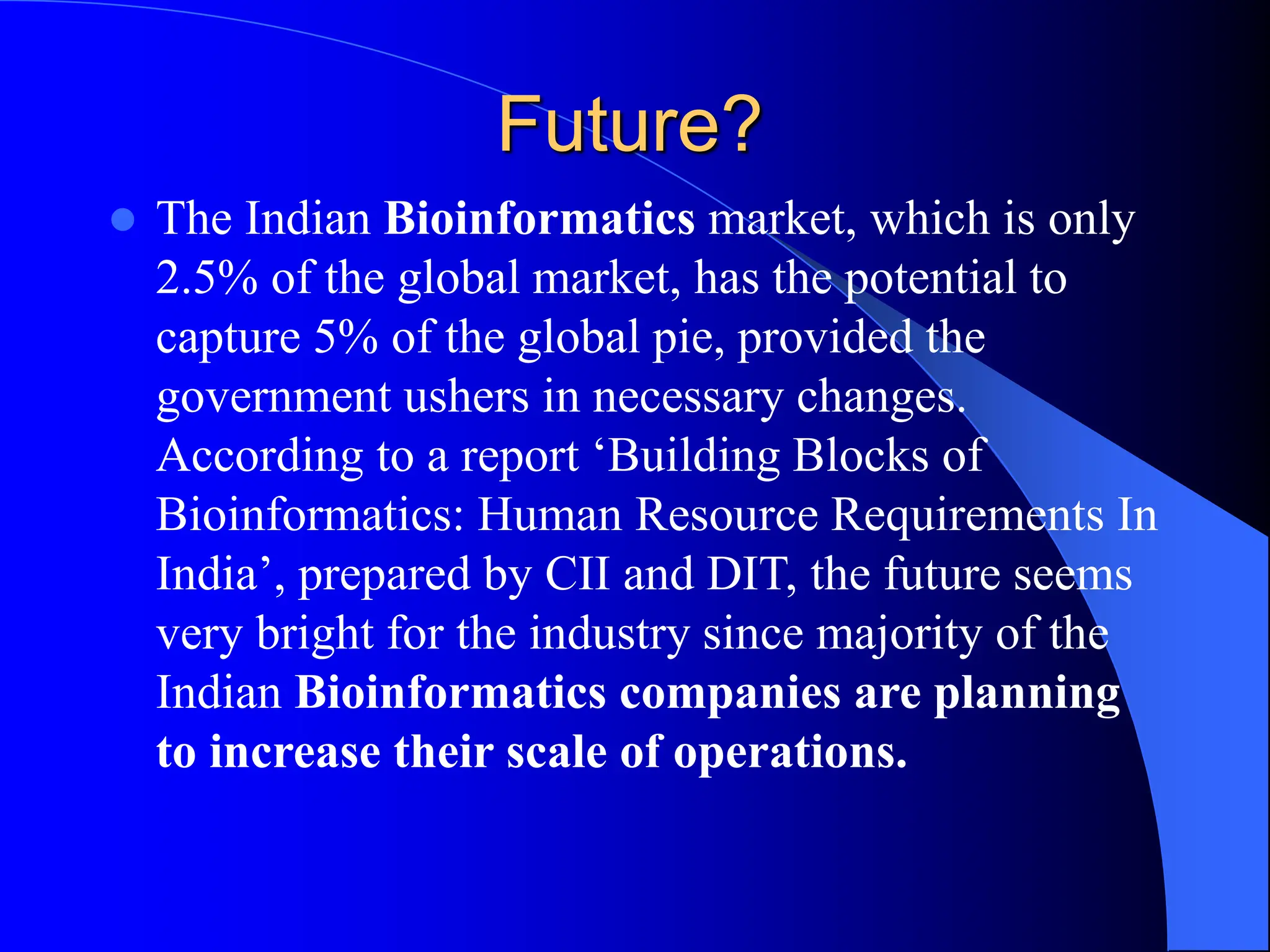 Future?
 The Indian Bioinformatics market, which is only
2.5% of the global market, has the potential to
capture 5% of the global pie, provided the
government ushers in necessary changes.
According to a report ‘Building Blocks of
Bioinformatics: Human Resource Requirements In
India’, prepared by CII and DIT, the future seems
very bright for the industry since majority of the
Indian Bioinformatics companies are planning
to increase their scale of operations.
 