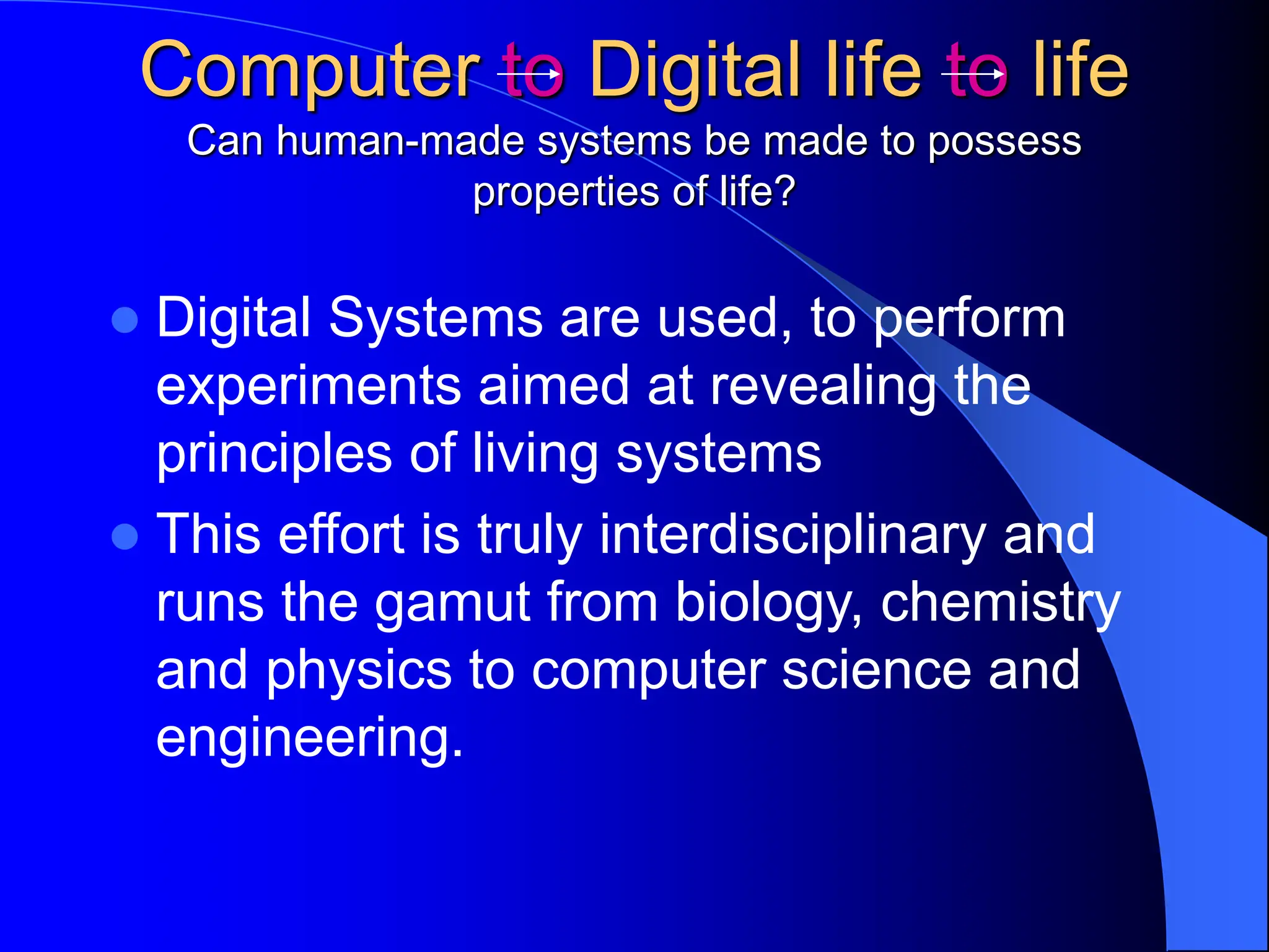 Computer to Digital life to life
Can human-made systems be made to possess
properties of life?
 Digital Systems are used, to perform
experiments aimed at revealing the
principles of living systems
 This effort is truly interdisciplinary and
runs the gamut from biology, chemistry
and physics to computer science and
engineering.
 