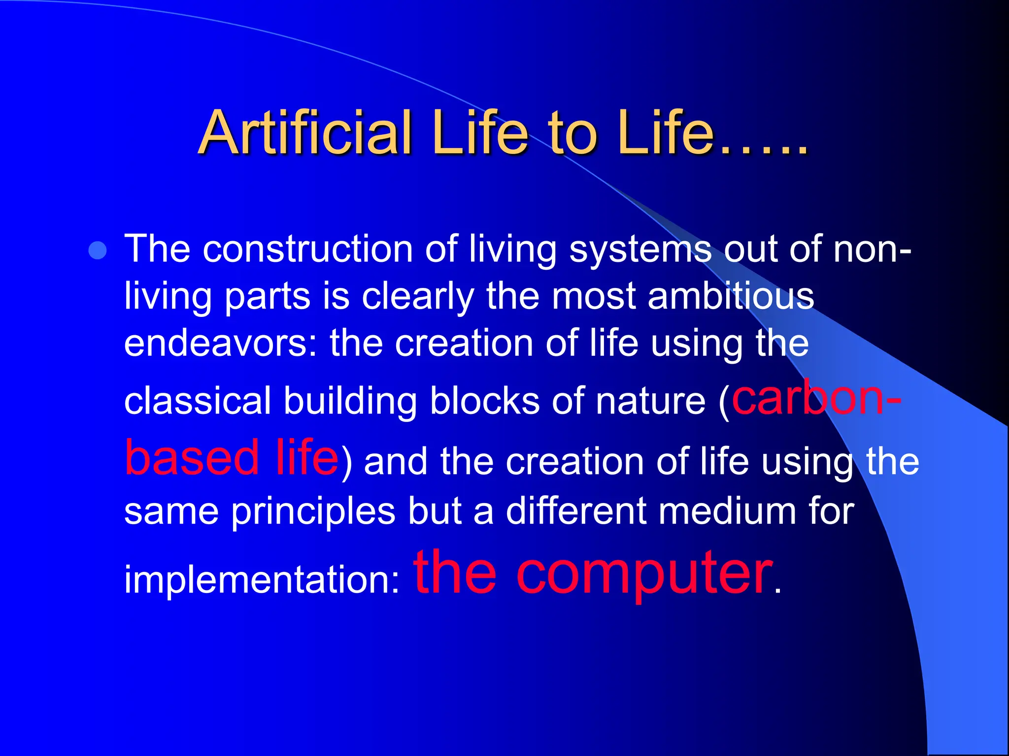 Artificial Life to Life…..
 The construction of living systems out of non-
living parts is clearly the most ambitious
endeavors: the creation of life using the
classical building blocks of nature (carbon-
based life) and the creation of life using the
same principles but a different medium for
implementation: the computer.
 