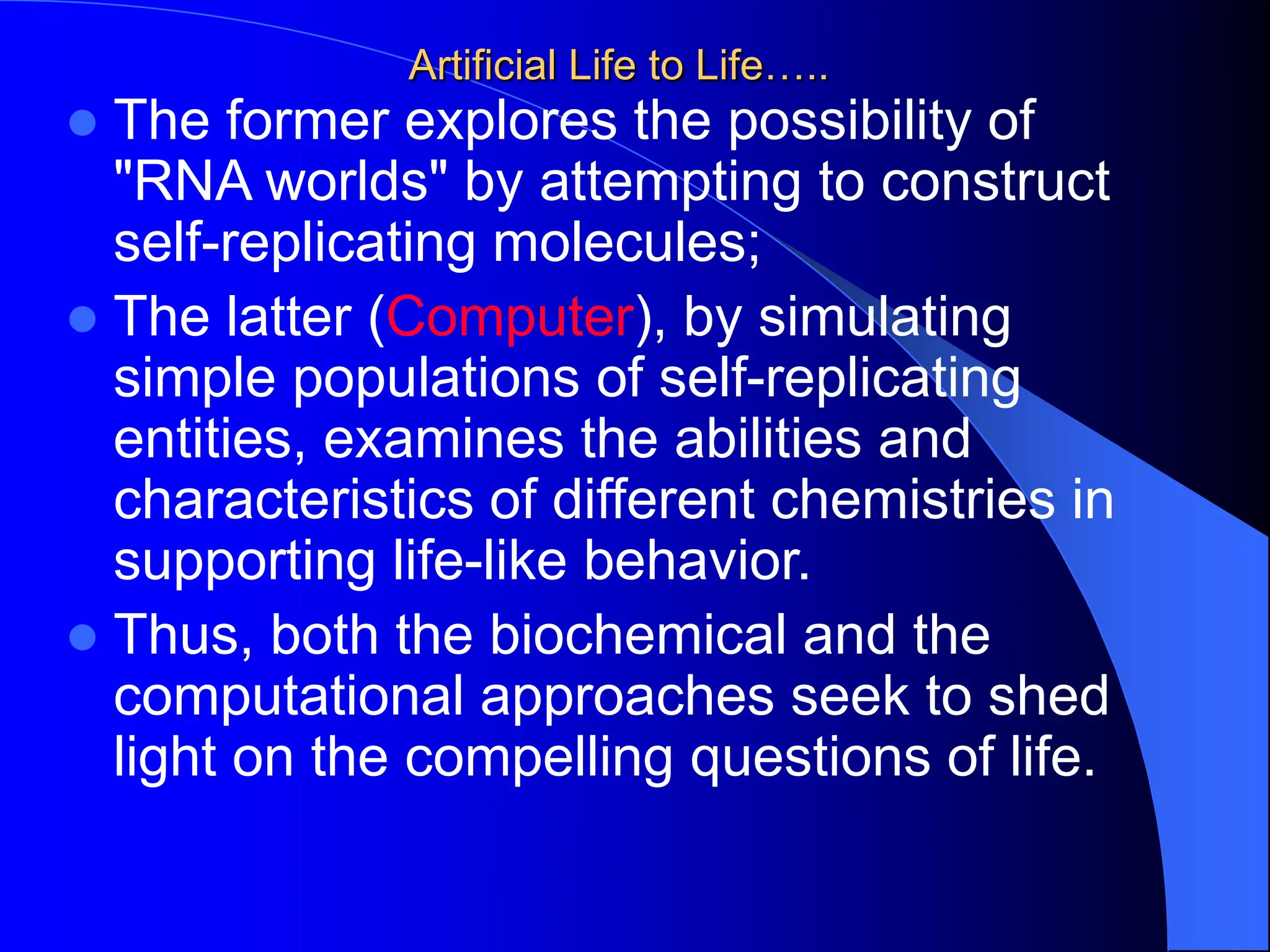 Artificial Life to Life…..
 The former explores the possibility of
"RNA worlds" by attempting to construct
self-replicating molecules;
 The latter (Computer), by simulating
simple populations of self-replicating
entities, examines the abilities and
characteristics of different chemistries in
supporting life-like behavior.
 Thus, both the biochemical and the
computational approaches seek to shed
light on the compelling questions of life.
 