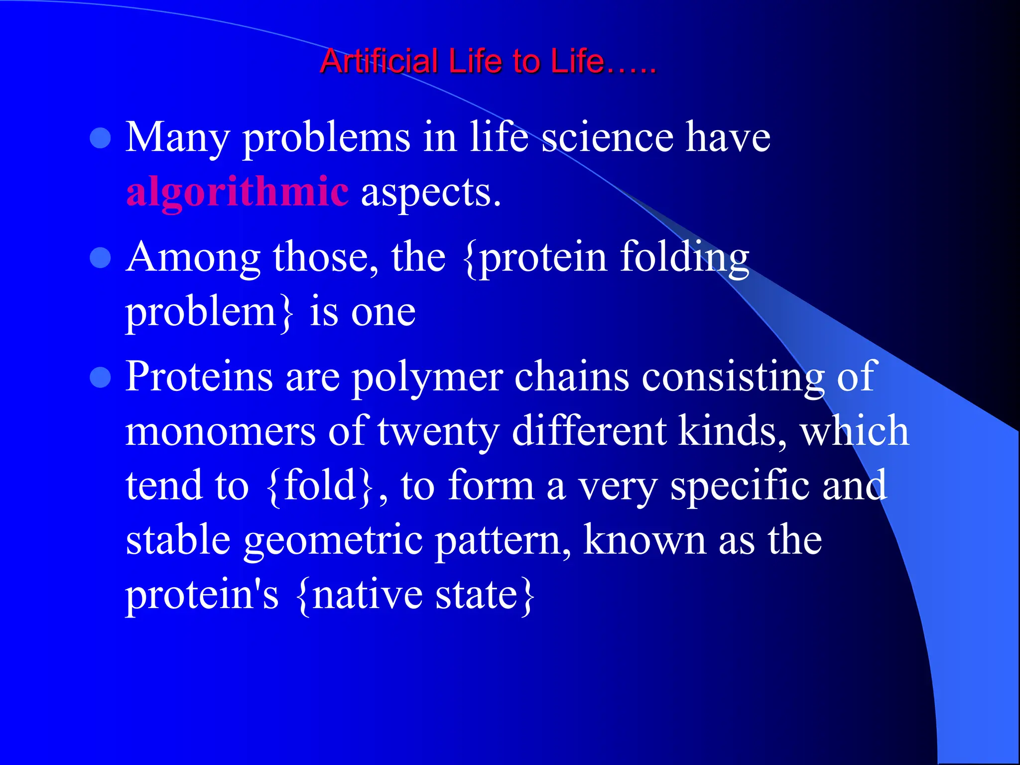 Artificial Life to Life…..
 Many problems in life science have
algorithmic aspects.
 Among those, the {protein folding
problem} is one
 Proteins are polymer chains consisting of
monomers of twenty different kinds, which
tend to {fold}, to form a very specific and
stable geometric pattern, known as the
protein's {native state}
 