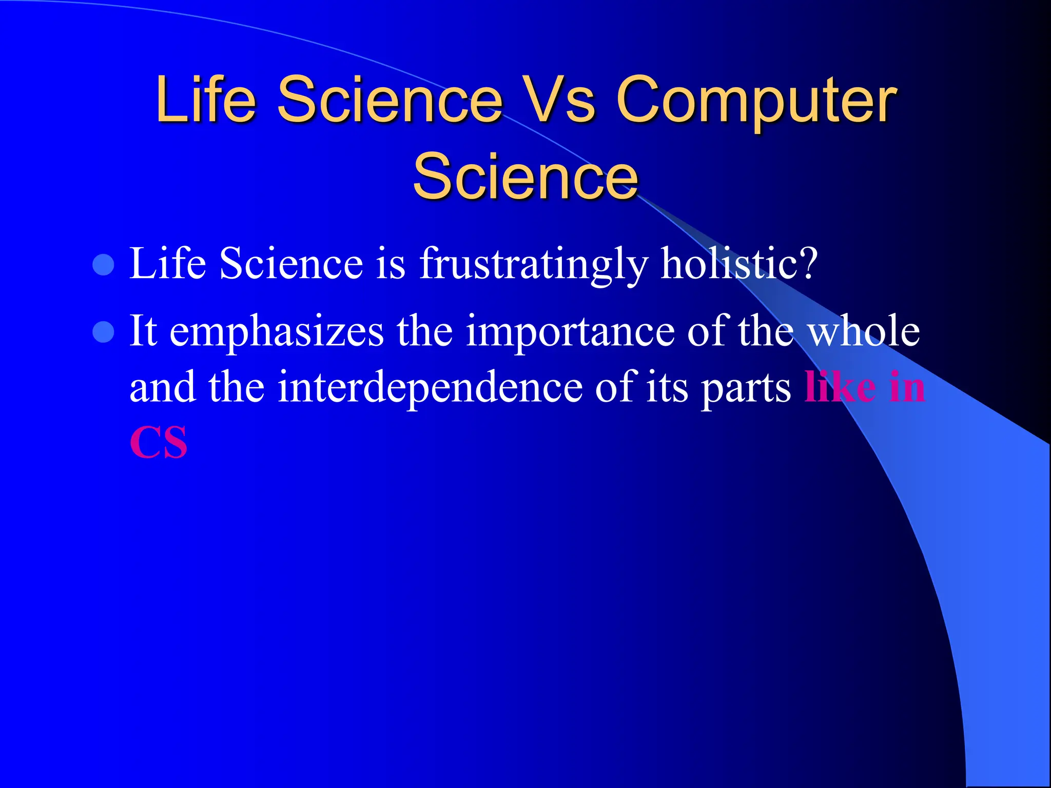 Life Science Vs Computer
Science
 Life Science is frustratingly holistic?
 It emphasizes the importance of the whole
and the interdependence of its parts like in
CS
 