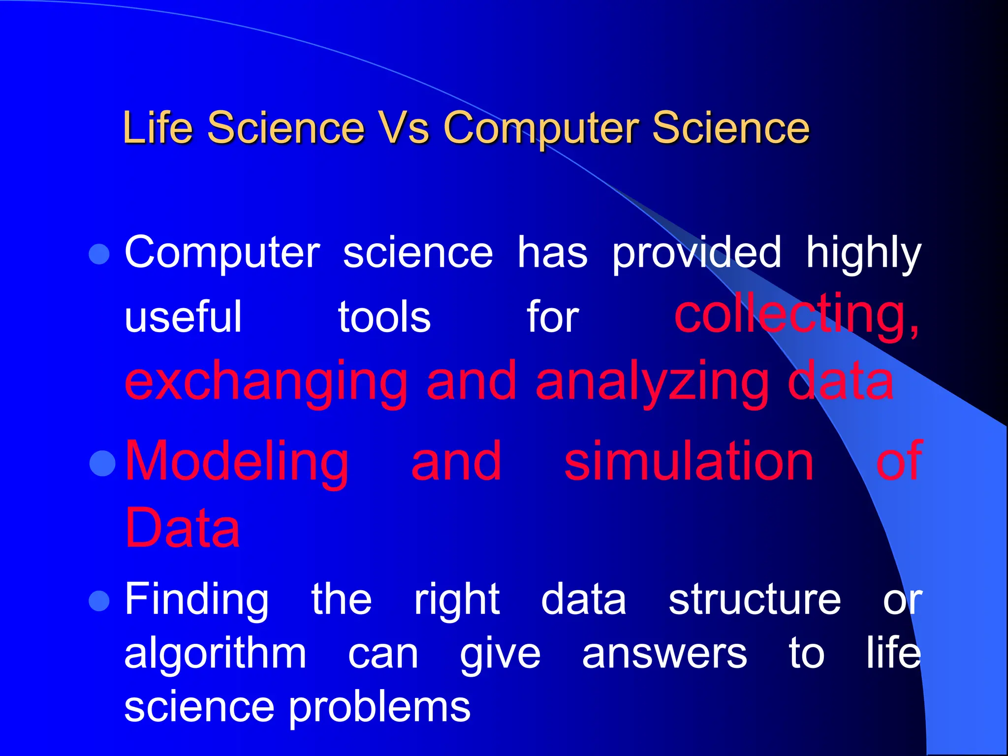 Life Science Vs Computer Science
 Computer science has provided highly
useful tools for collecting,
exchanging and analyzing data
Modeling and simulation of
Data
 Finding the right data structure or
algorithm can give answers to life
science problems
 