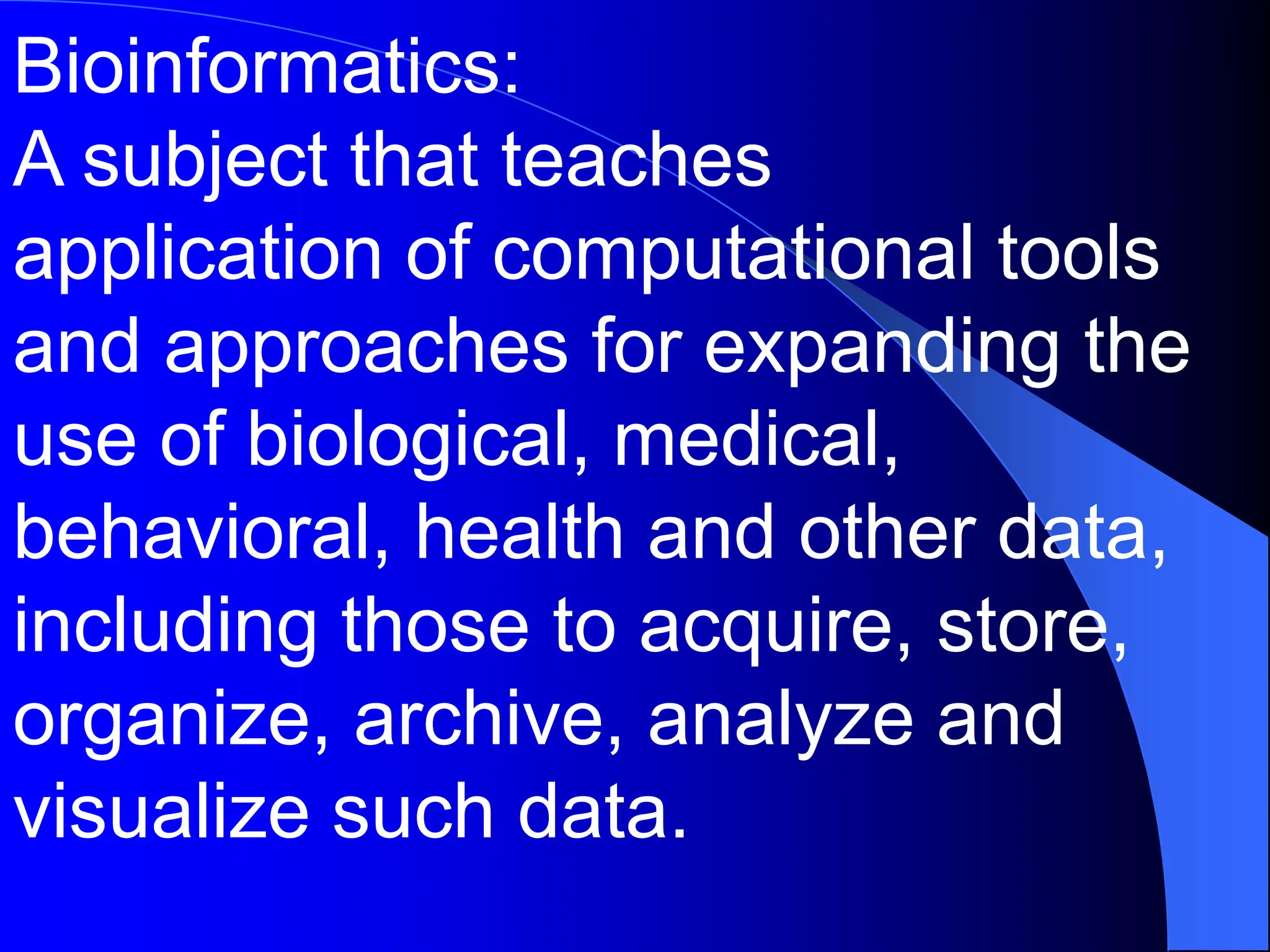 Bioinformatics:
A subject that teaches
application of computational tools
and approaches for expanding the
use of biological, medical,
behavioral, health and other data,
including those to acquire, store,
organize, archive, analyze and
visualize such data.
 