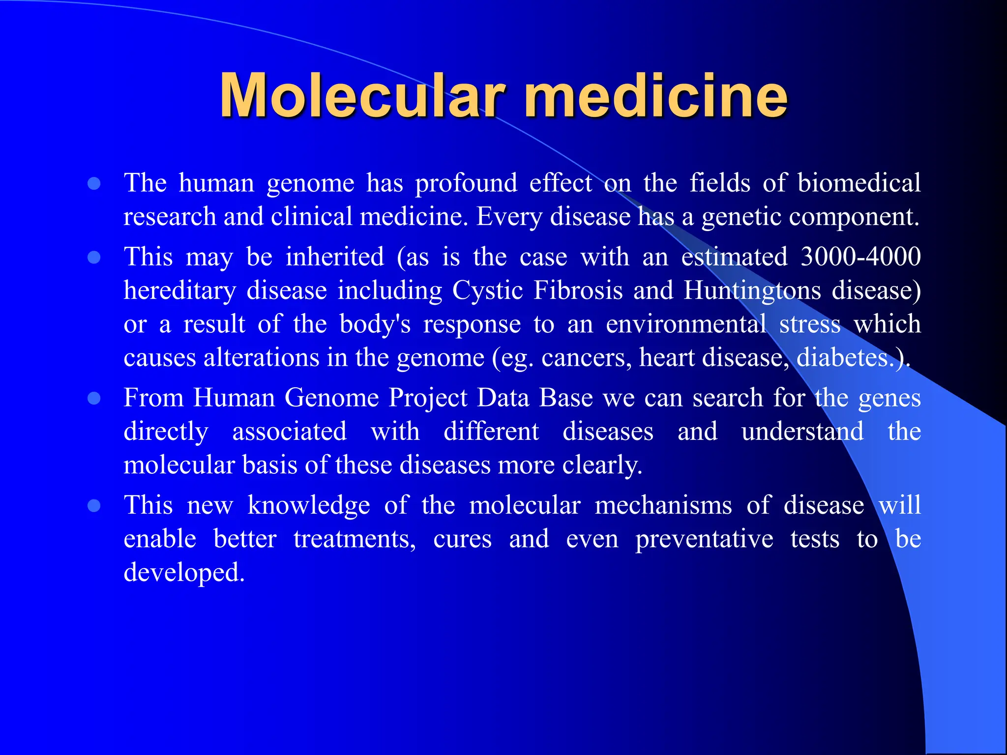 Molecular medicine
 The human genome has profound effect on the fields of biomedical
research and clinical medicine. Every disease has a genetic component.
 This may be inherited (as is the case with an estimated 3000-4000
hereditary disease including Cystic Fibrosis and Huntingtons disease)
or a result of the body's response to an environmental stress which
causes alterations in the genome (eg. cancers, heart disease, diabetes.).
 From Human Genome Project Data Base we can search for the genes
directly associated with different diseases and understand the
molecular basis of these diseases more clearly.
 This new knowledge of the molecular mechanisms of disease will
enable better treatments, cures and even preventative tests to be
developed.
 
