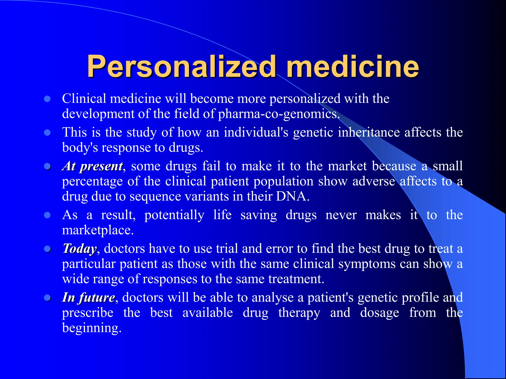Personalized medicine
 Clinical medicine will become more personalized with the
development of the field of pharma-co-genomics.
 This is the study of how an individual's genetic inheritance affects the
body's response to drugs.
 At present, some drugs fail to make it to the market because a small
percentage of the clinical patient population show adverse affects to a
drug due to sequence variants in their DNA.
 As a result, potentially life saving drugs never makes it to the
marketplace.
 Today, doctors have to use trial and error to find the best drug to treat a
particular patient as those with the same clinical symptoms can show a
wide range of responses to the same treatment.
 In future, doctors will be able to analyse a patient's genetic profile and
prescribe the best available drug therapy and dosage from the
beginning.
 