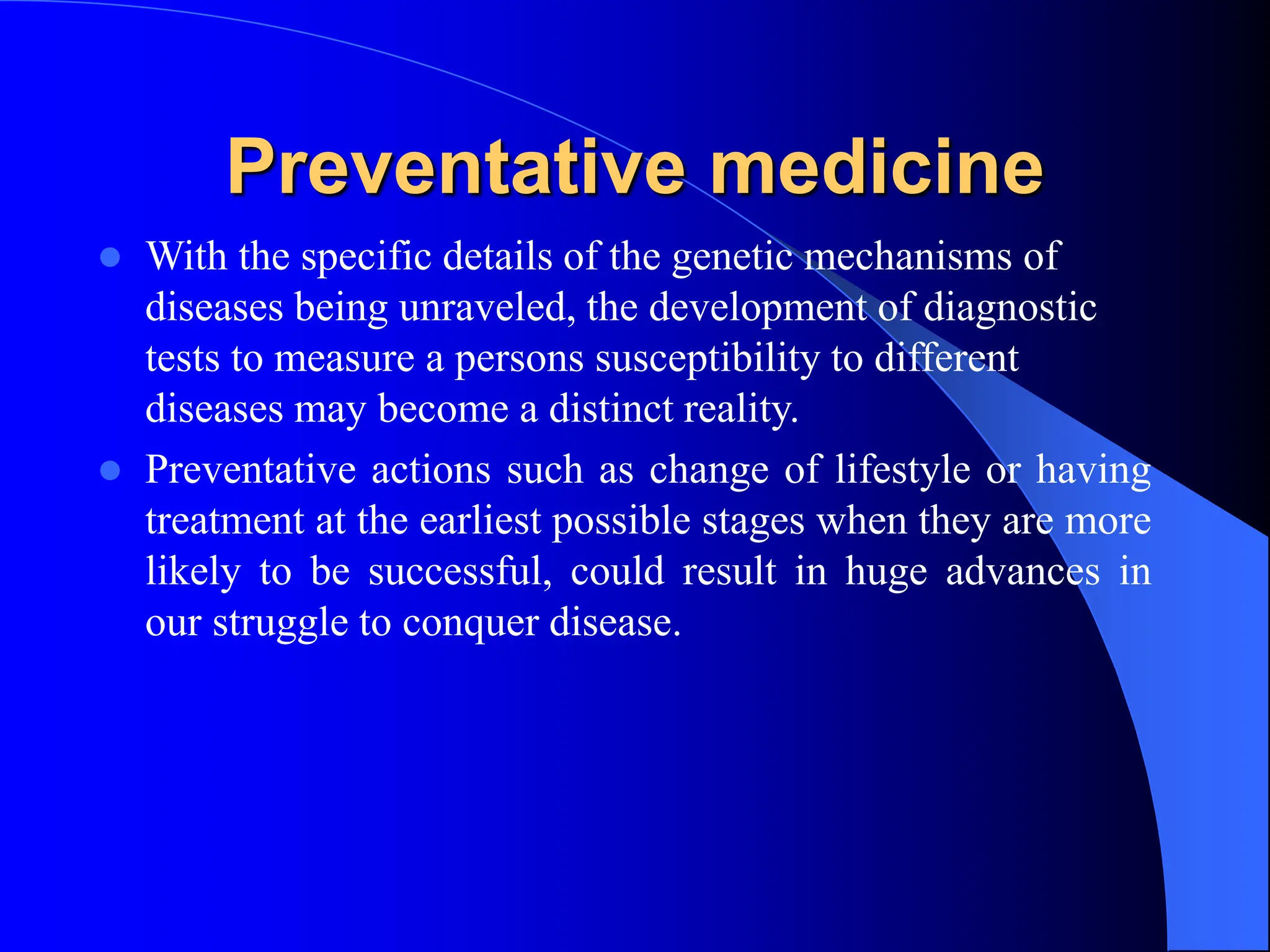 Preventative medicine
 With the specific details of the genetic mechanisms of
diseases being unraveled, the development of diagnostic
tests to measure a persons susceptibility to different
diseases may become a distinct reality.
 Preventative actions such as change of lifestyle or having
treatment at the earliest possible stages when they are more
likely to be successful, could result in huge advances in
our struggle to conquer disease.
 