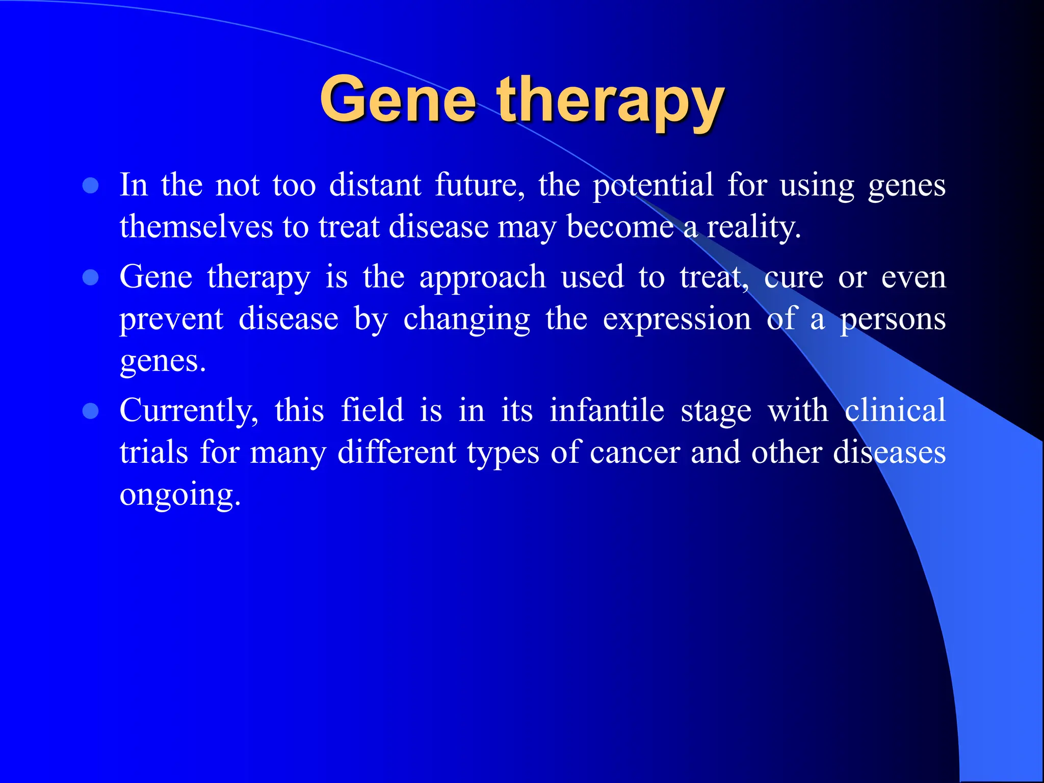 Gene therapy
 In the not too distant future, the potential for using genes
themselves to treat disease may become a reality.
 Gene therapy is the approach used to treat, cure or even
prevent disease by changing the expression of a persons
genes.
 Currently, this field is in its infantile stage with clinical
trials for many different types of cancer and other diseases
ongoing.
 