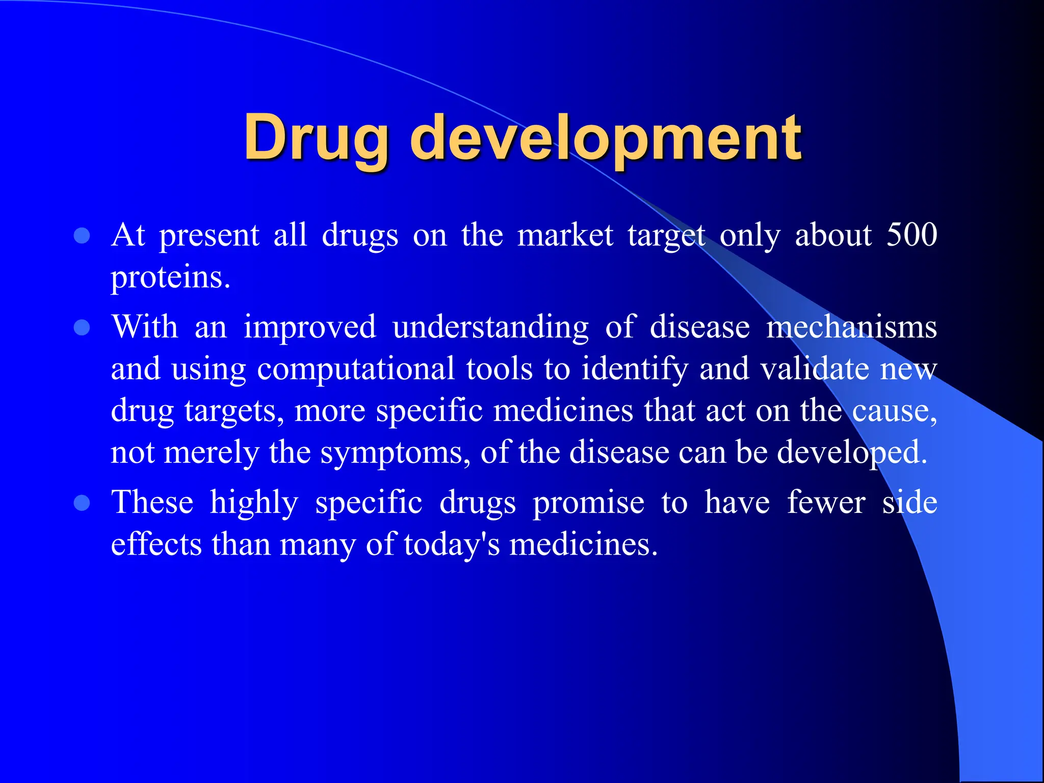 Drug development
 At present all drugs on the market target only about 500
proteins.
 With an improved understanding of disease mechanisms
and using computational tools to identify and validate new
drug targets, more specific medicines that act on the cause,
not merely the symptoms, of the disease can be developed.
 These highly specific drugs promise to have fewer side
effects than many of today's medicines.
 