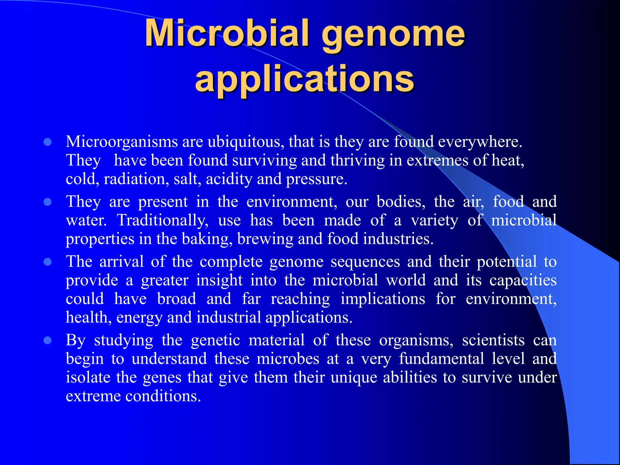 Microbial genome
applications
 Microorganisms are ubiquitous, that is they are found everywhere.
They have been found surviving and thriving in extremes of heat,
cold, radiation, salt, acidity and pressure.
 They are present in the environment, our bodies, the air, food and
water. Traditionally, use has been made of a variety of microbial
properties in the baking, brewing and food industries.
 The arrival of the complete genome sequences and their potential to
provide a greater insight into the microbial world and its capacities
could have broad and far reaching implications for environment,
health, energy and industrial applications.
 By studying the genetic material of these organisms, scientists can
begin to understand these microbes at a very fundamental level and
isolate the genes that give them their unique abilities to survive under
extreme conditions.
 