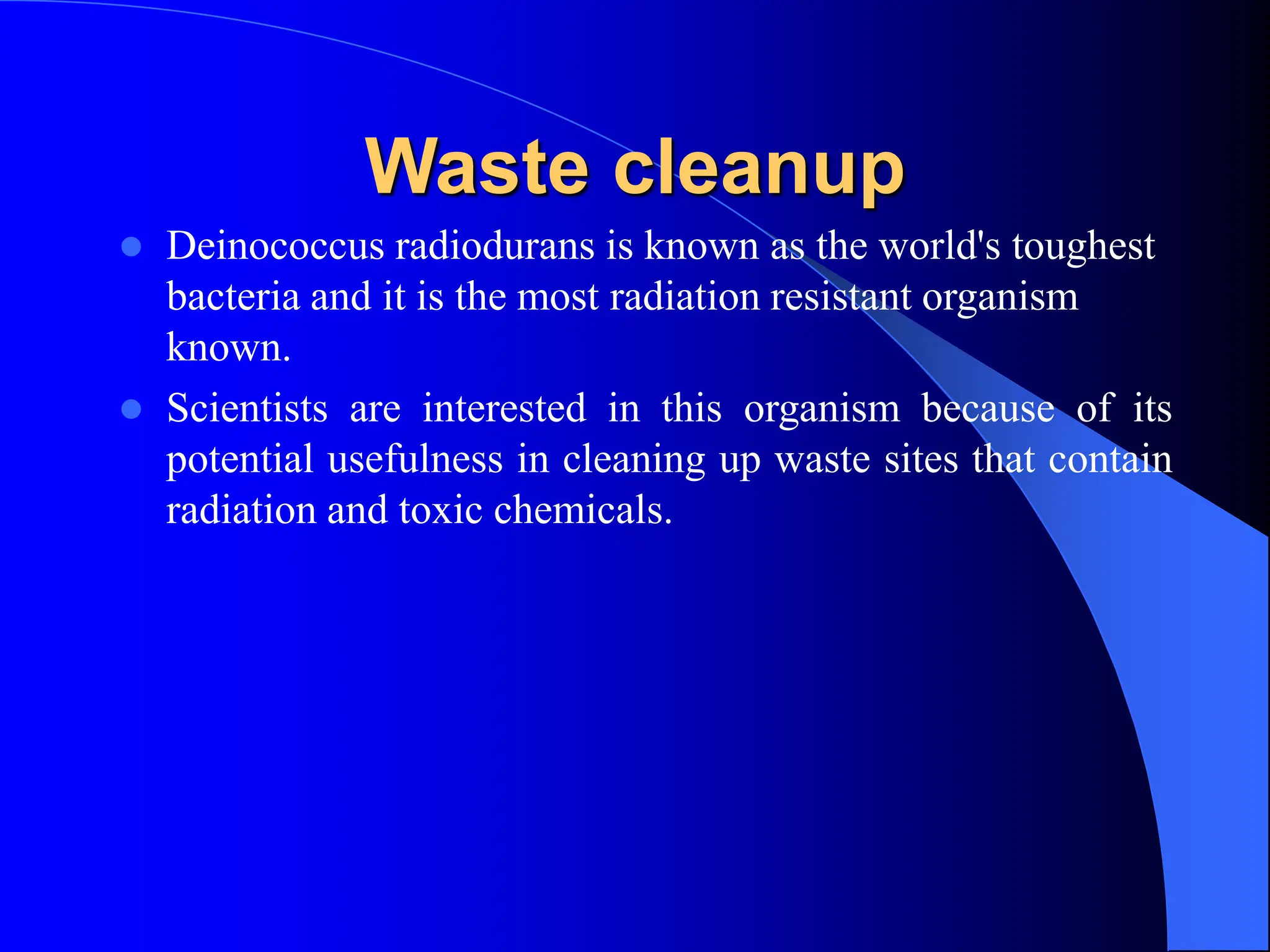 Waste cleanup
 Deinococcus radiodurans is known as the world's toughest
bacteria and it is the most radiation resistant organism
known.
 Scientists are interested in this organism because of its
potential usefulness in cleaning up waste sites that contain
radiation and toxic chemicals.
 