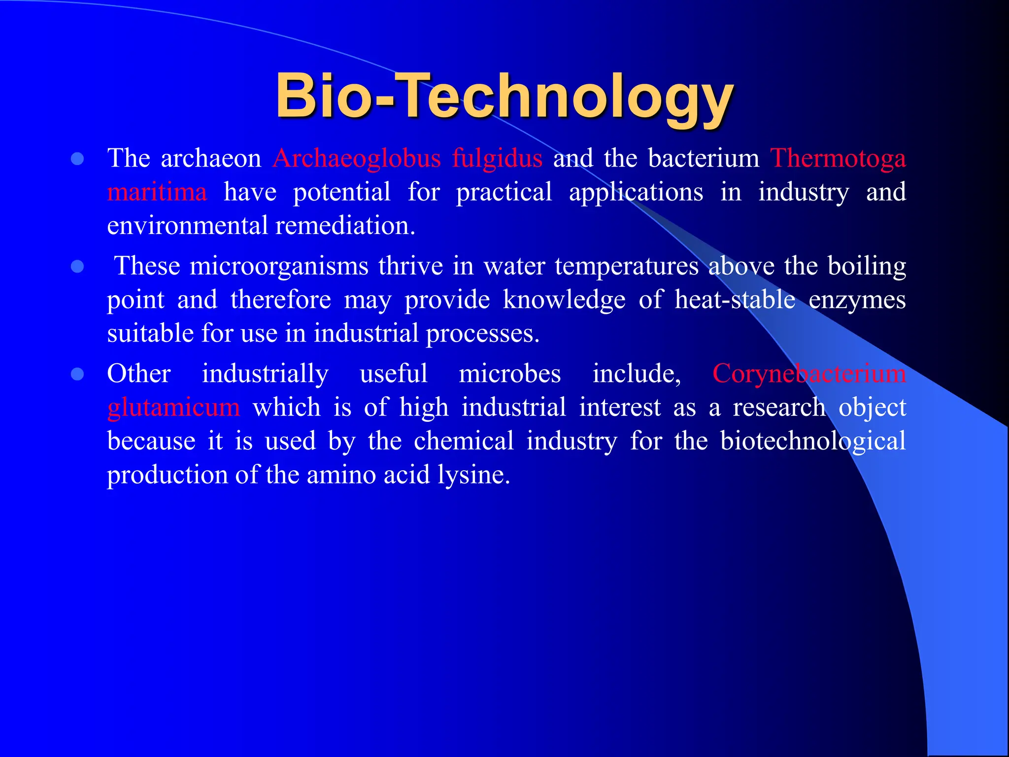 Bio-Technology
 The archaeon Archaeoglobus fulgidus and the bacterium Thermotoga
maritima have potential for practical applications in industry and
environmental remediation.
 These microorganisms thrive in water temperatures above the boiling
point and therefore may provide knowledge of heat-stable enzymes
suitable for use in industrial processes.
 Other industrially useful microbes include, Corynebacterium
glutamicum which is of high industrial interest as a research object
because it is used by the chemical industry for the biotechnological
production of the amino acid lysine.
 