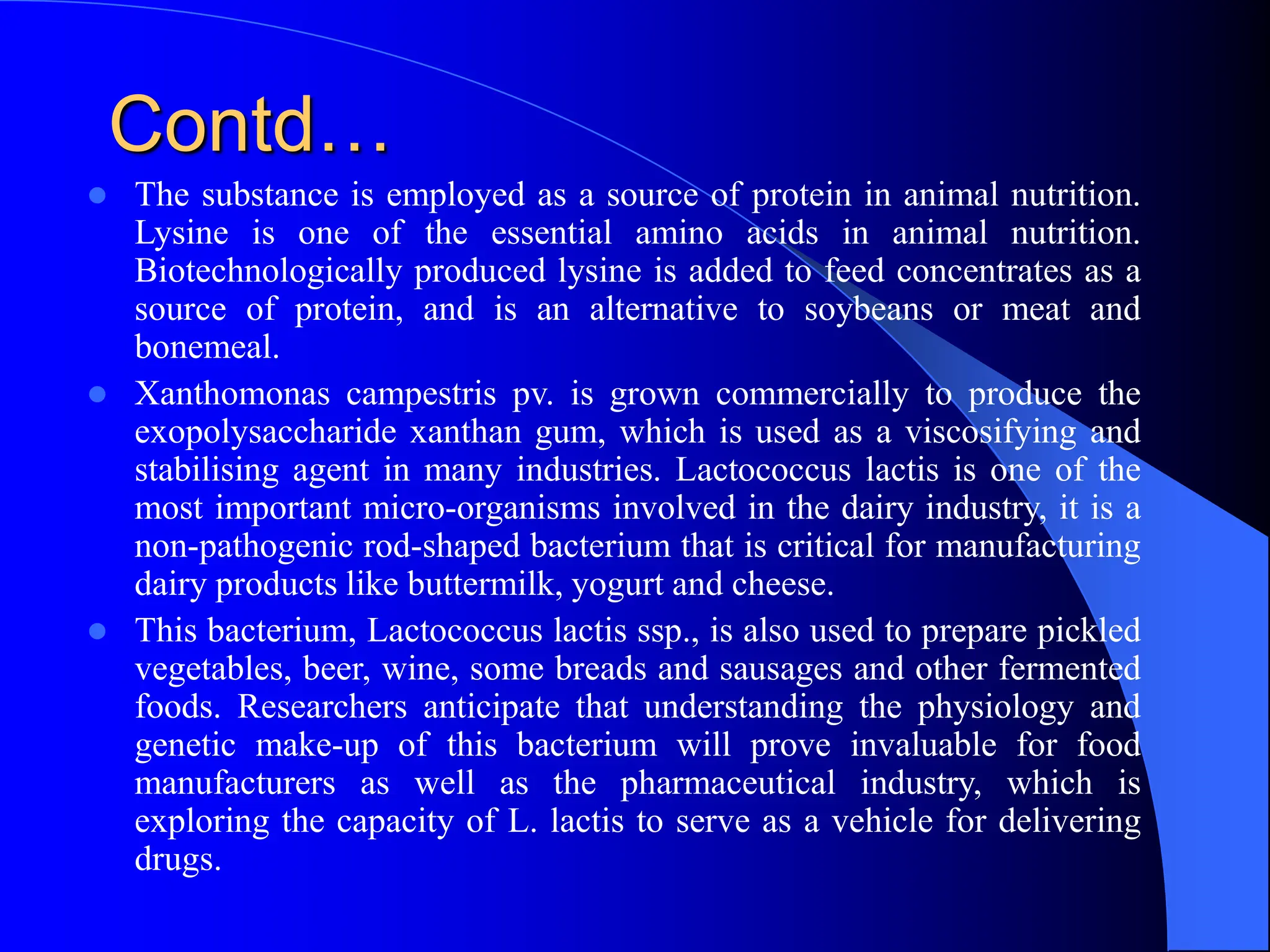 Contd…
 The substance is employed as a source of protein in animal nutrition.
Lysine is one of the essential amino acids in animal nutrition.
Biotechnologically produced lysine is added to feed concentrates as a
source of protein, and is an alternative to soybeans or meat and
bonemeal.
 Xanthomonas campestris pv. is grown commercially to produce the
exopolysaccharide xanthan gum, which is used as a viscosifying and
stabilising agent in many industries. Lactococcus lactis is one of the
most important micro-organisms involved in the dairy industry, it is a
non-pathogenic rod-shaped bacterium that is critical for manufacturing
dairy products like buttermilk, yogurt and cheese.
 This bacterium, Lactococcus lactis ssp., is also used to prepare pickled
vegetables, beer, wine, some breads and sausages and other fermented
foods. Researchers anticipate that understanding the physiology and
genetic make-up of this bacterium will prove invaluable for food
manufacturers as well as the pharmaceutical industry, which is
exploring the capacity of L. lactis to serve as a vehicle for delivering
drugs.
 