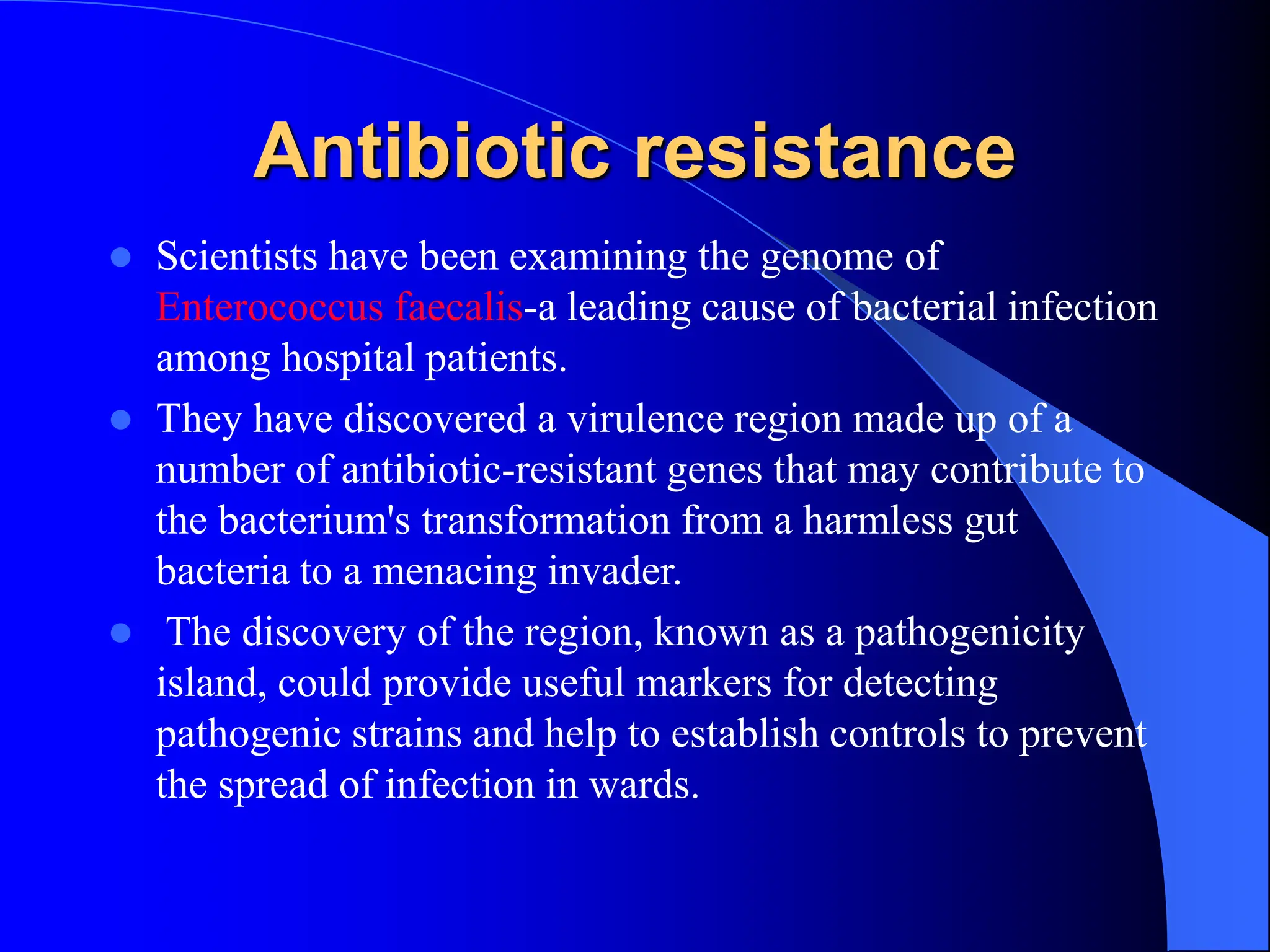Antibiotic resistance
 Scientists have been examining the genome of
Enterococcus faecalis-a leading cause of bacterial infection
among hospital patients.
 They have discovered a virulence region made up of a
number of antibiotic-resistant genes that may contribute to
the bacterium's transformation from a harmless gut
bacteria to a menacing invader.
 The discovery of the region, known as a pathogenicity
island, could provide useful markers for detecting
pathogenic strains and help to establish controls to prevent
the spread of infection in wards.
 