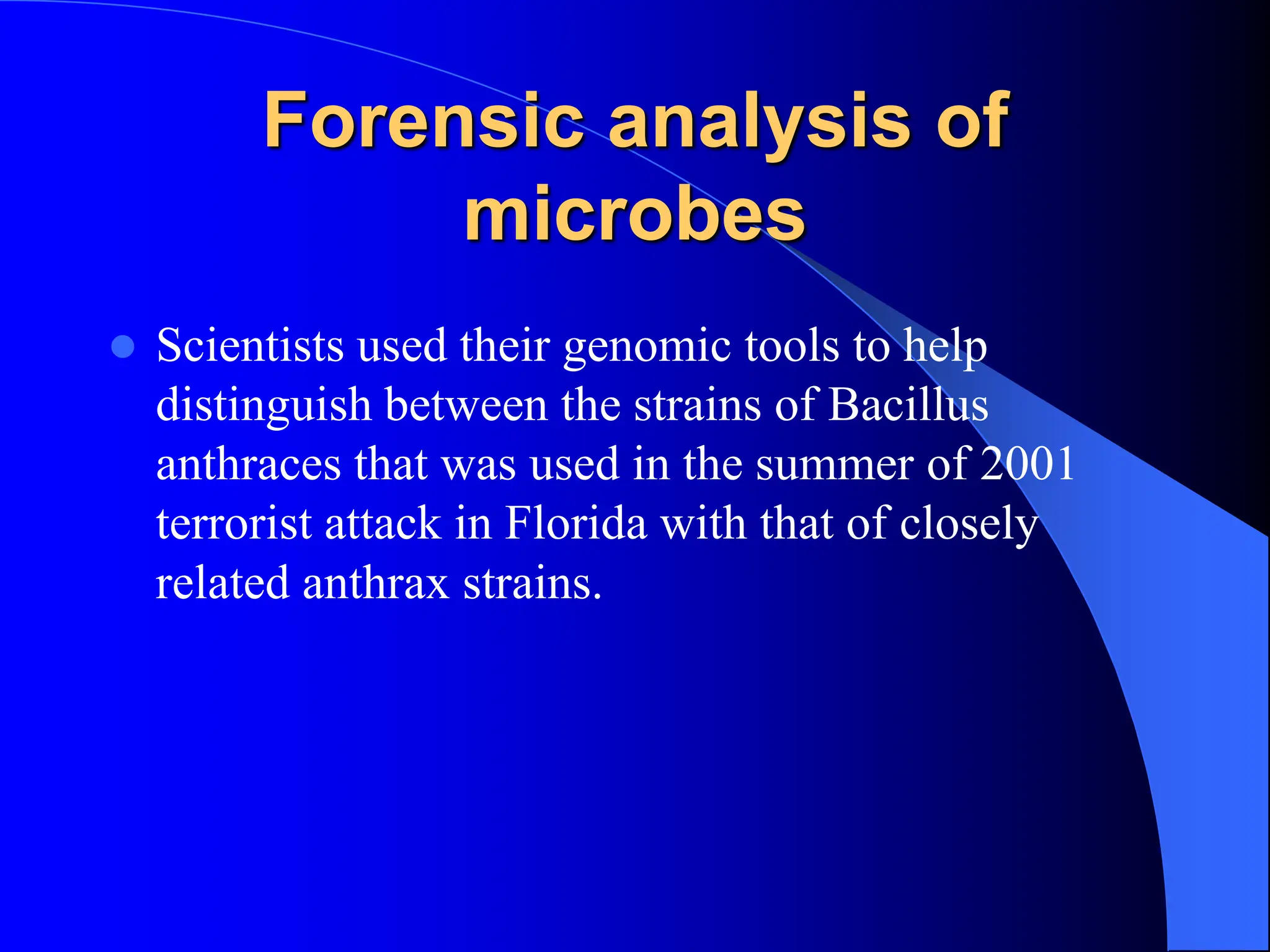 Forensic analysis of
microbes
 Scientists used their genomic tools to help
distinguish between the strains of Bacillus
anthraces that was used in the summer of 2001
terrorist attack in Florida with that of closely
related anthrax strains.
 