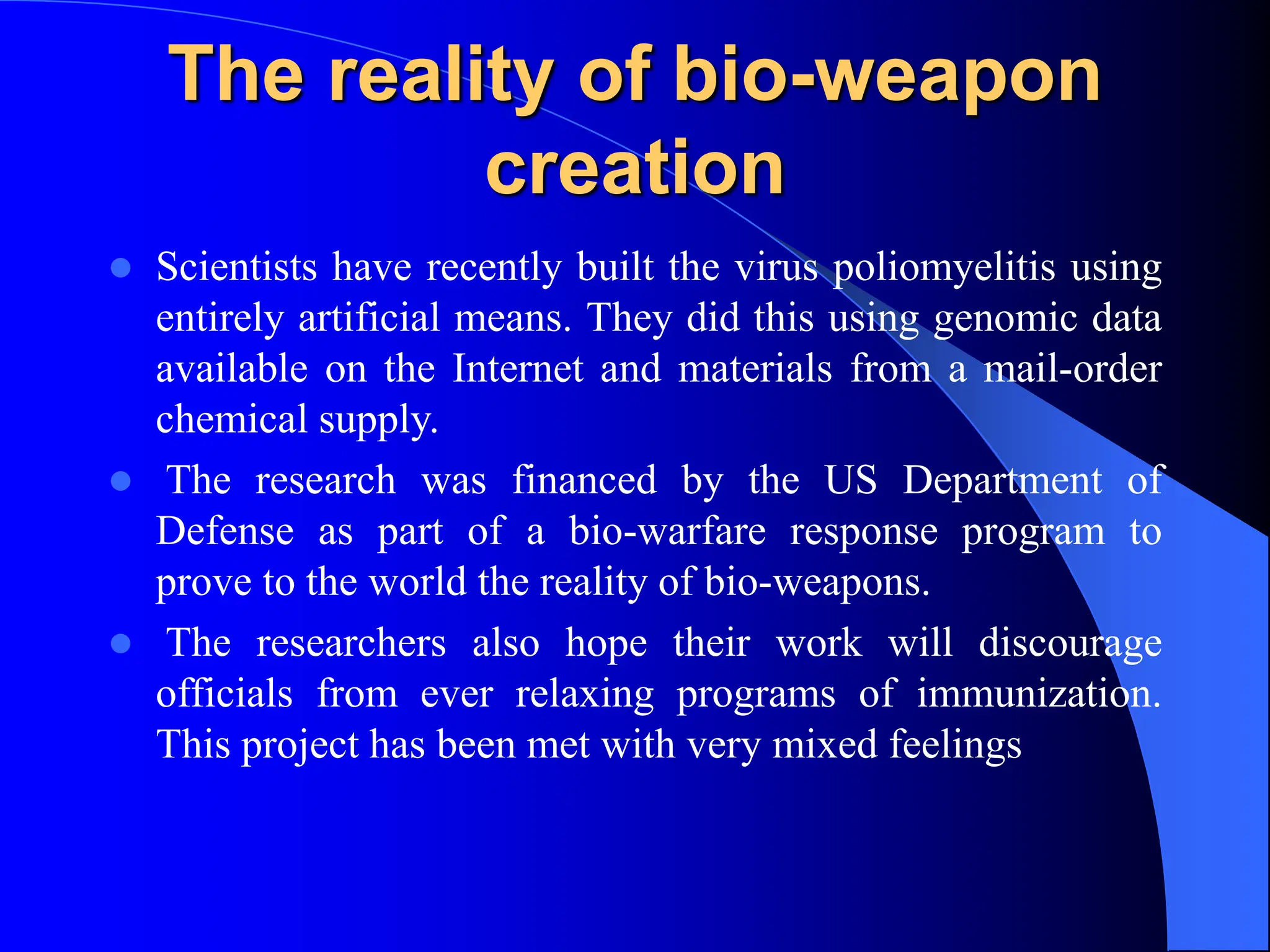 The reality of bio-weapon
creation
 Scientists have recently built the virus poliomyelitis using
entirely artificial means. They did this using genomic data
available on the Internet and materials from a mail-order
chemical supply.
 The research was financed by the US Department of
Defense as part of a bio-warfare response program to
prove to the world the reality of bio-weapons.
 The researchers also hope their work will discourage
officials from ever relaxing programs of immunization.
This project has been met with very mixed feelings
 