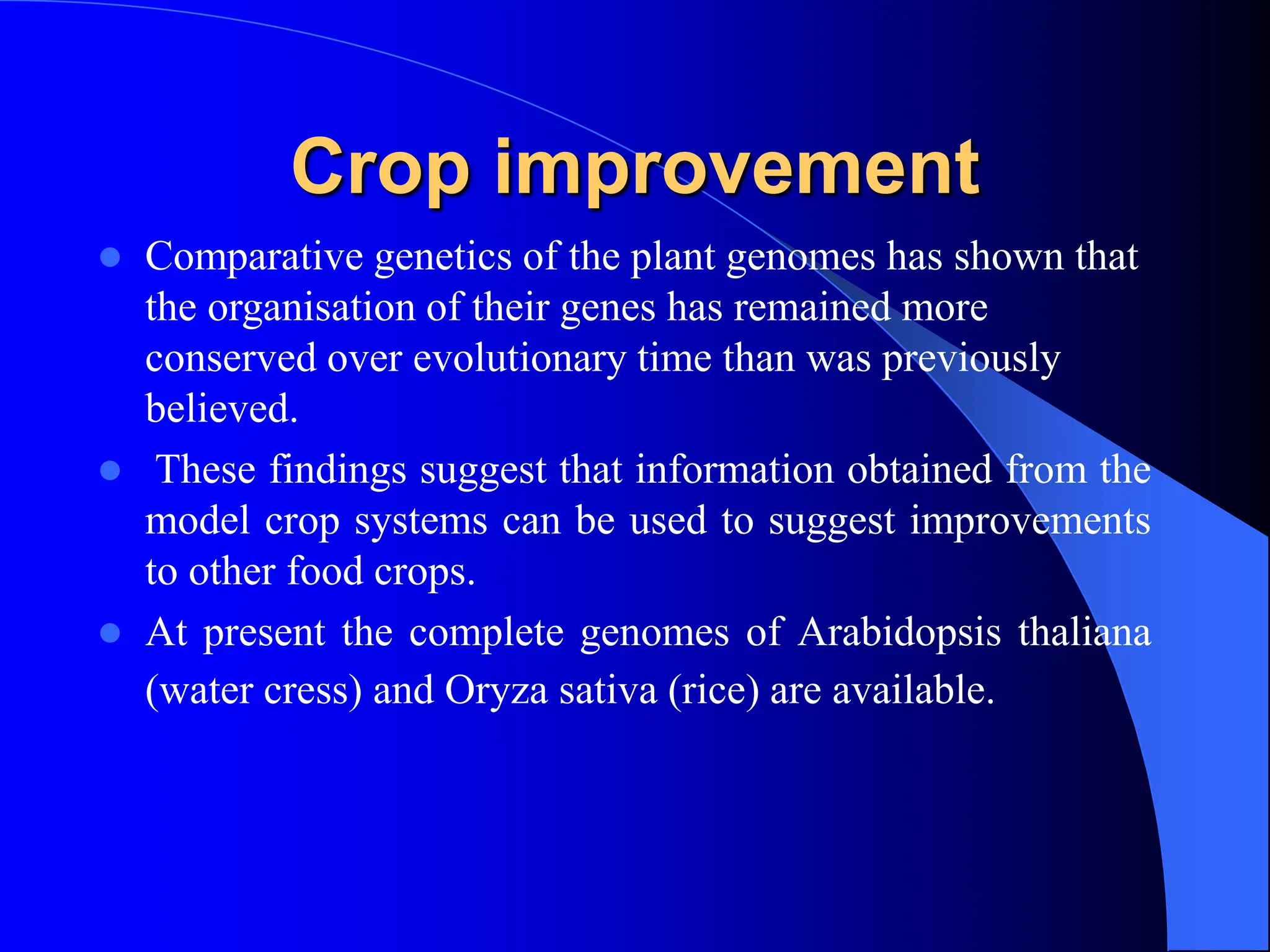 Crop improvement
 Comparative genetics of the plant genomes has shown that
the organisation of their genes has remained more
conserved over evolutionary time than was previously
believed.
 These findings suggest that information obtained from the
model crop systems can be used to suggest improvements
to other food crops.
 At present the complete genomes of Arabidopsis thaliana
(water cress) and Oryza sativa (rice) are available.
 