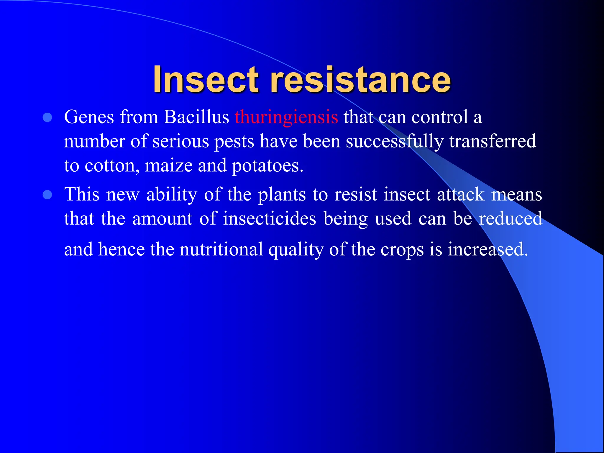 Insect resistance
 Genes from Bacillus thuringiensis that can control a
number of serious pests have been successfully transferred
to cotton, maize and potatoes.
 This new ability of the plants to resist insect attack means
that the amount of insecticides being used can be reduced
and hence the nutritional quality of the crops is increased.
 