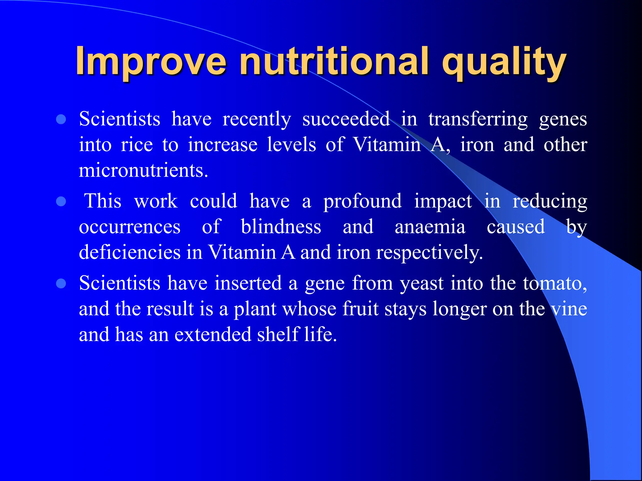 Improve nutritional quality
 Scientists have recently succeeded in transferring genes
into rice to increase levels of Vitamin A, iron and other
micronutrients.
 This work could have a profound impact in reducing
occurrences of blindness and anaemia caused by
deficiencies in Vitamin A and iron respectively.
 Scientists have inserted a gene from yeast into the tomato,
and the result is a plant whose fruit stays longer on the vine
and has an extended shelf life.
 