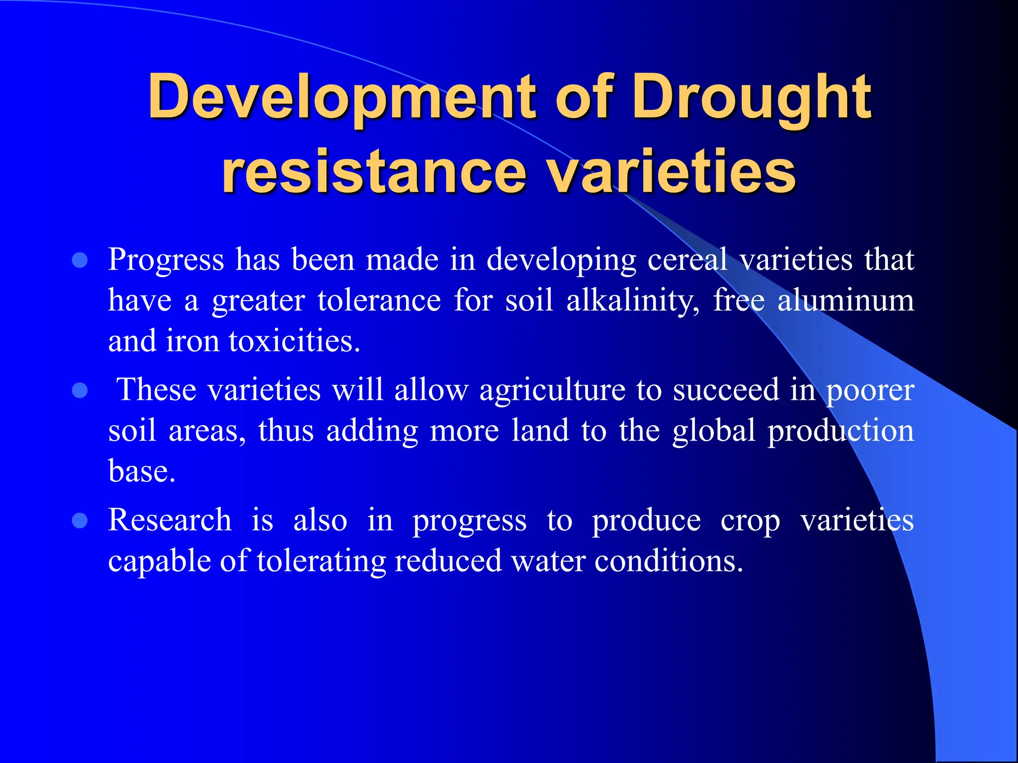 Development of Drought
resistance varieties
 Progress has been made in developing cereal varieties that
have a greater tolerance for soil alkalinity, free aluminum
and iron toxicities.
 These varieties will allow agriculture to succeed in poorer
soil areas, thus adding more land to the global production
base.
 Research is also in progress to produce crop varieties
capable of tolerating reduced water conditions.
 