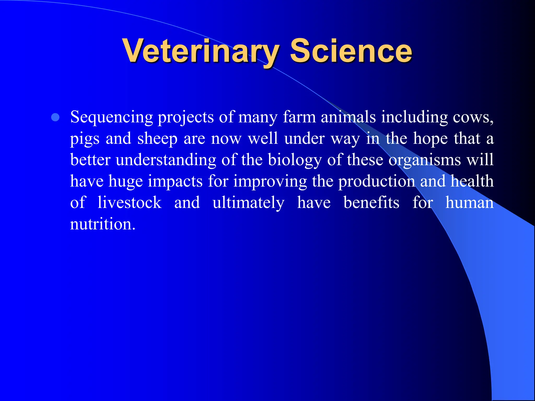Veterinary Science
 Sequencing projects of many farm animals including cows,
pigs and sheep are now well under way in the hope that a
better understanding of the biology of these organisms will
have huge impacts for improving the production and health
of livestock and ultimately have benefits for human
nutrition.
 