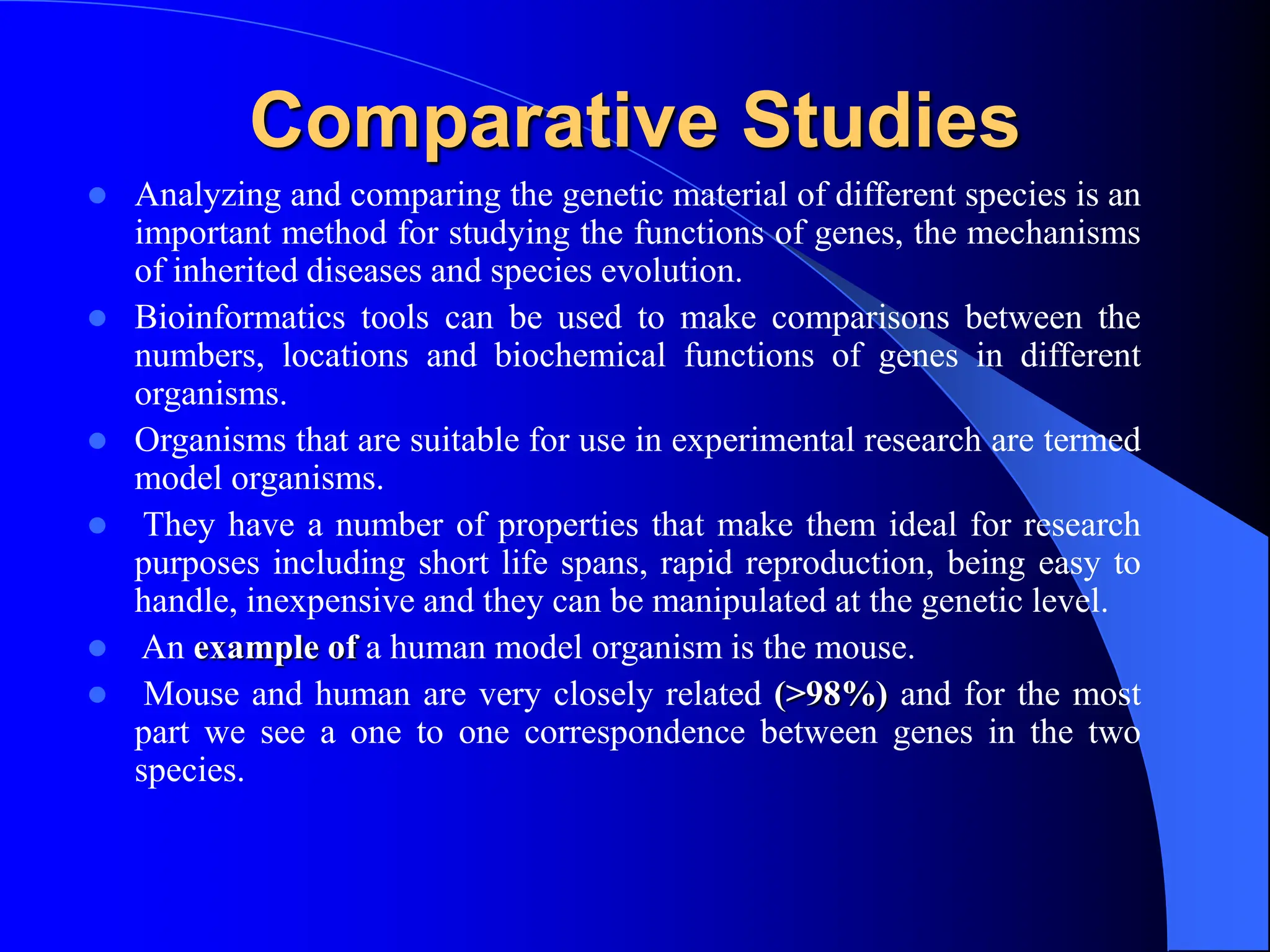 Comparative Studies
 Analyzing and comparing the genetic material of different species is an
important method for studying the functions of genes, the mechanisms
of inherited diseases and species evolution.
 Bioinformatics tools can be used to make comparisons between the
numbers, locations and biochemical functions of genes in different
organisms.
 Organisms that are suitable for use in experimental research are termed
model organisms.
 They have a number of properties that make them ideal for research
purposes including short life spans, rapid reproduction, being easy to
handle, inexpensive and they can be manipulated at the genetic level.
 An example of a human model organism is the mouse.
 Mouse and human are very closely related (>98%) and for the most
part we see a one to one correspondence between genes in the two
species.
 